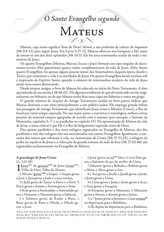 O Santo Evangelho segundo
Mateus
Mateus, cujo nome significa “dom de Deus”, deixou a sua profissão de coletor de impostos
(Mt 9.9-13) para seguir Jesus. Em Lucas 5.27-32, Mateus ofereceu um banquete a Ele, antes
de tornar-se um dos doze apóstolos (Mt 10.3). Ele foi uma testemunha ocular de todo o mi-
nistério de Jesus.
Os quatro Evangelhos (Mateus, Marcos, Lucas e João) formam um tipo singular de docu-
mento escrito. Eles apresentam quatro visões complementares da vida de Jesus. Além destes
quatro Evangelhos, há apenas alguns poucos textos dos historiadores daquela época, Josefo e
Tácito, que comentam a vida e as atividades de Jesus. Os quatro Evangelhos foram escritos sob
a inspiração do Espírito Santo, quando o número de testemunhas oculares da vida de Jesus
ainda vivas estava diminuindo.
Desde tempos antigos, o livro de Mateus foi colocado no início do Novo Testamento. A data
aproximada da sua escrita é 58-68 d.C.Há algumas evidências de que ele tenha sido escrito origi-
nalmente em hebraico, ou de que Mateus tenha feito uma cópia em hebraico e outra em grego.
O grande número de citações do Antigo Testamento usadas no livro parece indicar que
Mateus destinou o seu texto principalmente a um público judeu. Ele emprega grande ênfase
nas passagens do Antigo Testamento que identificam Jesus como o Messias (Cristo), o Rei de
Israel por tanto tempo esperado. Na sua maior parte, a narrativa é cronológica, embora certas
porções do material estejam agrupadas de acordo com o assunto (por exemplo, o Sermão da
Montanha, capítulos 5–7, e as parábolas no capítulo 13). Na apresentação de Mateus da vida
de Jesus, o tema central é que Ele é o Rei do longamente esperado reino de Deus.
Das quinze parábolas e dos vinte milagres registrados no Evangelho de Mateus, dez das
parábolas e três dos milagres não são mencionados nos outros Evangelhos. Igualmente, a nar-
rativa dos santos que voltaram à vida, na ressurreição de Cristo (Mt 27.51,52), a selagem da
pedra no sepulcro de Jesus e a colocação da guarda romana do lado de fora (Mt 27.62-66) são
registrados exclusivamente no Evangelho de Mateus.
A genealogia de Jesus Cristo
(Lc 3.23-38)
1Livro976 a
da geração1078
de Jesus Cristo5547
,
b
Filho de Davi, c
Filho de Abraão.
2 Abraão d
gerou1080
a Isaque, e
e Isaque gerou
a Jacó, f
e Jacó gerou a Judá e a seus irmãos,
3 e Judá gerou de Tamar g
a Perez e a Zerá, h
e
Perez gerou a Esrom, e Esrom gerou a Arão.
4 Arão gerou a Aminadabe, e Aminadabe ge-
rou a Naassom, e Naassom gerou a Salmom,
5 e Salmom gerou de Raabe a Boaz, e
Boaz gerou de Rute a Obede, e Obede ge-
rou a Jessé.
6 Jessé i
gerou ao rei935
Davi, j
e o rei Davi ge-
rou a Salomão da que foi mulher de Urias.
7 Salomão k
gerou a Roboão, e Roboão gerou
a Abias, e Abias gerou a Asa,
8 e Asa gerou a Josafá, e Josafá gerou a Jorão,
e Jorão gerou a Uzias,
9 e Uzias gerou a Jotão, e Jotão gerou a Acaz,
e Acaz gerou a Ezequias.
10 Ezequias gerou a Manassés, l
e Manassés
gerou a Amom, e Amom gerou a Josias,
11 e m
Josias gerou a Jeconias e a seus irmãos80
na deportação para a Babilônia.
12 E, depois da deportação para a Babilônia,
a
1.1 Lc 3.23 b
1.1 Sl 132.11; Is 11.1; Jr 23.5; Jo 7.42; At 2.30; Rm 1.3 c
1.1 Gn 12.3; Gl 3.16 d
1.2 Gn 21.2 e
1.2 Gn 25.26 f
1.2 Gn 29.35
g
1.3 Gn 38.27 h
1.3 Rt 4.18; 1Cr 2.5,9 i
1.6 1Sm 16.1 j
1.6 2Sm 12.24 k
1.7 1Cr 3.10 l
1.10 2Rs 20.21; 1Cr 3.13 m
1.11 1Cr 3.15; 2Rs
24.14; 2Cr 36.10; Jr 27.20; Dn 1.2
 