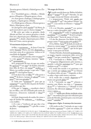 994
n
Jeconias gerou a Salatiel,e Salatiel gerou a Zo-
robabel,
13 e o
Zorobabel gerou a Abiúde, e Abiúde
gerou a Eliaquim, e Eliaquim gerou a Azor,
14 e Azor gerou a Sadoque, e Sadoque gerou
a Aquim, e Aquim gerou a Eliúde,
15 e Eliúde gerou a Eleazar, e Eleazar gerou a
Matã, e Matã gerou a Jacó,
16 e Jacó gerou a José, marido435
de Maria, da
qual nasceu Jesus, que se chama o Cristo.5547
17 De sorte que todas as gerações, desde
Abraão até Davi, são catorze gerações; e, desde
Davi até a deportação para a Babilônia, catorze
gerações;1074
e, desde a deportação para a Babi-
lônia até Cristo, catorze gerações.
1
O nascimento de Jesus Cristo
18 Ora, o nascimento1083
de Jesus Cristo foi
assim: Estando p
Maria, sua mãe, desposada3423
com José, antes de se ajuntarem, q
achou-se ter
concebido do Espírito4151
Santo.
19 Então,José,seu marido,como era justo1342
r
e a não queria2309
infamar, intentou iao
deixá-
la630
secretamente.2977
20 E, projetando ele isso, eis que, em sonho,
lhe apareceu5316
um anjo32
do Senhor, dizendo:
José, filho de Davi, não temas5399
receber3880
a
Maria, tua mulher, porque s
o que nela ptpao
está
gerado1080
é do Espírito Santo.
21 E ela dará à luz um filho,5207 t
e lhe porás o
nome3686
de Jesus, u
porque ele salvará4982
o seu
povo2992
dos seus pecados.266
22 Tudo isso pfi
aconteceu1096
para que se
cumprisse4137
o que foi dito da parte do Senhor
pelo profeta, que diz:
23 Eis que v
a art
virgem3933
conceberá e dará à
luz um filho, e ele será chamado pelo nome de
Emanuel. (Emanuel traduzido é: Deus2316
conosco).
24 E José, despertando do sonho, fez como o
anjo do Senhor lhe ordenara,4367
e recebeu3880
a sua mulher,
25 e não a ipf
conheceu até que deu à luz
seu filho, w
o primogênito;4416
e pôs-lhe o nome
de Jesus.
2
Os magos do Oriente
2E,tendo nascido Jesus em a
Belém da Judeia,
no1722
tempo2250
do rei935
Herodes, eis que
uns magos vieram do Oriente a Jerusalém,
2 e perguntaram: b
Onde está aquele que
ptpao
é nascido5088
rei935
dos judeus? Porque ao
vi-
mos1492
a sua estrela no Oriente e ao
viemos2064
a adorá-lo.
3 E o rei Herodes, ouvindo191
isso, pertur-
bou-se, e toda a Jerusalém, com3326
ele.
4 E, congregados4863
todos os príncipes dos
sacerdotes749 c
e os escribas1122
do povo, pergun-
tou-lhes onde prin
havia de nascer o Cristo.
5 E eles lhe disseram: Em Belém da Judeia,
porque assim pfinp
está escrito pelo profeta:4396
6 E tu,Belém,d
terra1093
de Judá,de modo ne-
nhum és a menor entre1722 3
as capitais de Judá,
porque de ti sairá o 4
Guia2233
que há de apas-
centar e
o meu povo de Israel.
7Então,Herodes,chamandosecretamente2977
os magos, inquiriu exatamente deles acerca do
tempo5550
em que a estrela lhes ptpr
aparecera.5316
8 E, ptao
enviando-os a Belém, disse: ptao
Ide,
e imao
perguntai diligentemente pelo menino, e,
quando o achardes, participai-mo,518
para que
também eu vá2064
e o adore.
9 E, tendo eles ouvido o rei, partiram; e eis
que a estrela que tinham visto1492
no Oriente
ipf
ia adiante deles, até que, ptao
chegando, se dete-
ve sobre o lugar onde estava o menino.
10 E, vendo eles a estrela, alegraram-se5463
muito com grande júbilo.5479
11 E, ptao
entrando na casa,3614
acharam o
menino com Maria, sua mãe, e, ptao
prostran-
do-se,4098
o ao
adoraram; e, ptao
abrindo os seus
tesouros, lhe ofertaram dádivas:1435 f
ouro, in-
censo e mirra.4666
12 E, ptpao g
sendo por divina revelação avisa-
dos5537
em sonhos para que não voltassem para
junto de Herodes,partiram para a sua terra por
outro243
caminho.3598
A fuga para o Egito. A matança dos inocentes
13 E, tendo-se eles ptao
retirado, eis que o anjo
do Senhor apareceu5316
a José em sonhos, di-
Mateus 2
n
1.12 1Cr 3.17,19 o
1.13 Ed 3.2; 5.2; Ne 12.1; Ag 1.1 1
1.18, título Quase cinco anos antes do ano Domini p
1.18 Lc 1.27 q
1.18 Lc 1.35
r
1.19 Dt 24.1 s
1.20 Lc 1.35 t
1.21 Lc 1.31 u
1.21 At 4.12; 5.31; 13.23,38 v
1.23 Is 7.14 w
1.25 Êx 13.2; Lc 2.7,21 2
2, título Quatro anos
antes do ano Domini a
2.1 Lc 2.4,6-7; Gn 10.30; 25.6; 1Rs 4.30 b
2.2 Lc 2.11; Nm 24.17; Is 60.3 c
2.4 2Cr 36.14; 34.13; Ml 2.7 d
2.6 Mq
5.2; Jo 7.42 3
2.6 ou príncipes 4
2.6 ou Governador e
2.6 Ap 2.27 f
2.11 Sl 72.10-11; Is 60.6 g
2.12 Mt 1.20
 1.25 Confira nota de Cl 1.15.
 