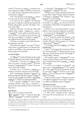 995
zendo: ptao
Levanta-te,e toma3880
o menino e sua
mãe, e foge para o Egito, e demora-te lá até que
eu te diga, porque Herodes há de procurar o
menino para o matar.622
14 E, ptao
levantando-se ele, tomou3880
o meni-
no e sua mãe, de noite, e foi para o Egito.
15 E esteve lá até à morte5054
de Herodes,
para que se cumprisse o que foi dito da parte do
Senhor pelo profeta, que diz: h
Do Egito ao
cha-
mei o meu Filho.
16 Então, Herodes, ptao
vendo que tinha sido
iludido pelos magos, aop
irritou-se2373
muito e
ptao
mandou649
matar todos os meninos que ha-
via em Belém e em todos os seus contornos, de
dois anos para baixo,2736
segundo o tempo5550
que diligentemente inquirira dos magos.
17 Então, se cumpriu o que foi dito pelo pro-
feta Jeremias, i
que diz:
18 Em Ramá se ouviu191
uma voz,5456
lamen-
tação, choro e grande pranto; era Raquel cho-
rando os seus filhos e não querendo ser conso-
lada, porque já não existiam.
A volta do Egito
19ptao
Morto,5053
porém,Herodes,eisqueoanjo
do Senhor apareceu,num sonho,a José,no Egito,
20 dizendo: ptpao
Levanta-te, e toma3880
o me-
nino e sua mãe, e vai para a terra1093
de Israel,
porque já pfi
estão mortos2348
os que ptpr
procura-
vam a 5
morte do menino.
21 Então, ele se ptpao
levantou, e tomou3880
o
menino e sua mãe, e foi para a terra de Israel.
22 E,ptao
ouvindo que Arquelau prin
reinava936
na
JudeiaemlugardeHerodes,seupai,3962
receou5399
ir para lá; mas, avisado em sonhos ptpao
por divina
revelação,5537 j
foi para as regiões da Galileia.
23 E ptao
chegou e habitou2730
numa cidade
chamada Nazaré, k
para que se cumprisse o
que fora dito pelos profetas: Ele será chamado
Nazareno.
João Batista
(Mc 1.1-8; Lc 3.1-18; Jo 1.6-8,19-36)
3E, naqueles1722
dias, prin a
apareceu João Ba-
tista910
pregando2784
no deserto da Judeia
2 e dizendo: prim
Arrependei-vos,3340 b
porque
pfi
é chegado1448
o Reino932
dos céus.
3 Porque este é o anunciado pelo profeta Isa-
ías,que disse: c
Voz5456
do que clama no deserto:
imao
Preparai o caminho3598
do an
Senhor, prim
en-
direitai4160
as suas veredas.
4 E este João ipf
tinha2192 d
a sua veste de pelos
de camelo e um cinto2223
de couro em torno de
seus lombos e alimentava-se de gafanhotos e de
mel silvestre.
5 Então, ipf
ia ter com ele Jerusalém, e
e toda a
Judeia, e toda a província adjacente ao Jordão;
6 e eram por ele ipf
batizados907
no rio Jordão,
f
confessando1843
os seus pecados.266
7 E, ptao
vendo ele muitos dos fariseus e dos
saduceus que ptpr
vinham ao seu batismo,908
di-
zia-lhes: g
Raça de víboras, quem vos ao
ensinou
a fugir da ira3709
futura?3195
8 imao
Produzi, pois, frutos dignos514
de art
arre-
pendimento3341
9 e não aosbim
presumais de vós mesmos,dizen-
do: h
Temos por pai3962
a Abraão; porque eu vos
digo que mesmo destas pedras Deus pode1410
suscitar filhos a Abraão.
10 E também, agora, prin
está posto2749
o ma-
chado à raiz das árvores; toda i
árvore, pois, que
não ptpr
produz bom fruto é cortada1581
e lança-
da906
no fogo.
11 E eu, em verdade, j
vos batizo907
com
água, para o arrependimento;3341
mas aquele
que ptpr
vem após mim é mais poderoso do que
eu; não sou1510
digno2425
de levar as suas 6
san-
dálias;5266
k
ele vos tf
batizará com o an
Espírito4151
Santo e com fogo.
12 Em sua mão tem a pá,l
e tf
limpará a sua eira,
e tf
recolherá no celeiro596
o seu trigo,m
e tf
queima-
rá a palha com fogo que nunca se apagará.
O batismo de Jesus
(Mc 1.9-11; Lc 3.21,22; Jo 1.32-34)
13 Então, veio Jesus da Galileia ter com João
n
junto do Jordão, para ser batizado por ele.
14 Mas João ipf
opunha-se-lhe, dizendo:
Eu careço de ser batizado por ti, e vens tu a
mim?
Mateus 3
h
2.15 Os 11.1 i
2.17 Jr 31.15 5
2.20 ou vida j
2.22 Mt 3.13; Lc 2.39 k
2.23 Jo 1.45; Jz 13.5 a
3.1 Mc 1.4; Lc 3.2; Jo 1.28; Js 14.10 b
3.2
Dn 2.44; Mt 4.17 c
3.3 Is 40.3; Mc 1.3; Lc 3.4; Jo 1.23; Lc 1.76 d
3.4 Mc 1.6; 1Rs 1.8; Zc 13.4; Lv 11.22; 1Sm 14.25-26 e
3.5 Mc 1.5; Lc
3.7 f
3.6 At 19.4,18 g
3.7 Mt 12.34; Lc 3.7-9; Rm 5.9; 1Ts 1.10 h
3.9 Jo 8.33,39; At 13.26; Rm 4.1,11 i
3.10 Mt 7.19; Lc 13.7; Jo 15.6
j
3.11 Mc 1.8; Lc 3.16; Jo 1.15,26,33; At 1.5 6
3.11 ou calçado k
3.11 Is 4.4; 44.3; Ml 3.2; At 2.3-4; 1Co 12.13 l
3.12 Ml 3.3 m
3.12 Ml
4.1 n
3.13 Mc 1.9; Lc 3.21; Mt 2.22
 3.11 Confira nota de At 1.5.
 