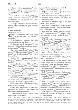 996
15 Jesus, porém, respondendo,611
disse-
lhe: Deixa por agora, porque assim nos con-
vém cumprir4137
toda a justiça.1343
Então, ele
o permitiu.
16 E, sendo Jesus batizado, o
saiu305
logo2117
da água, e eis que se lhe abriram os céus, e viu
o Espírito de Deus p
descendo2597
como pomba
e vindo sobre ele.
17 E eis que q
uma voz5456
dos céus dizia: Este
é o meu Filho5207
amado,27
em quem me ao
com-
prazo.2106
A tentação de Jesus
(Mc 1.12-13; Lc 4.1-13)
4Então, foi conduzido Jesus pelo Espíri-
to4151
ao deserto, a
para iaop
ser tentado3985
pelo diabo.1228
2 E, tendo jejuado3522
quarenta dias e qua-
renta noites, depois ao
teve fome;3983
3 E, chegando-se a ele o tentador,3985
disse:
Se tu és o an
Filho de Deus, manda que estas pe-
dras se tornem1096
em pães.
4 Ele, porém, respondendo,611
disse: pfinp
Está
escrito:1125 b
Nem só de pão fm
viverá2198
o ho-
mem,444
mas de toda a palavra4487
que ptpr
sai da
boca de Deus.
5 Então o diabo o transportou3880
à Cidade
Santa, c
e prin
colocou-o2476
sobre art
o pináculo do
templo,2411
6 e disse-lhe: Se tu és o an
Filho de Deus,
lança-te906
daqui abaixo;2736 d
porque pfinp
está es-
crito:1125
Aos seus anjos dará ordens1781
a teu
respeito, e tomar-te-ão142
nas mãos, para que
nunca aosba
tropeces4350
em alguma pedra.
7 Disse-lhe Jesus: Também está escrito:1125
e
Não tf
tentarás1598
o Senhor, teu Deus.
8 Novamente, o prin
transportou3880
o diabo a
um monte muito alto; e prin
mostrou-lhe todos
os reinos932
do mundo e a glória1391
deles.
9 E prin
disse-lhe:Tudo isto te darei se,ptao
pros-
trado,4098
me aosba
adorares.
10 Então,disse-lhe Jesus: f
Vai-te,Satanás,4567
porque pfinp
está escrito:1125
Ao an
Senhor, teu
Deus, adorarás e só a ele servirás.3000
11 Então, o diabo o deixou; e, eis que chega-
ram os anjos g
e o ipf
serviram.1247
Jesus na Galileia. Os primeiros discípulos
(Mc 1.14-20; Lc 4.14-32; 5.1-11)
12 Jesus, porém, ouvindo que João estava
preso, h
voltou para a Galileia.
13 E, deixando Nazaré, foi ao
habitar2730
em
Cafarnaum, cidade marítima, nos confins de
Zebulom e Naftali,
14 para que se cumprisse o que foi dito pelo
profeta Isaías, que diz:
15 A terra1093
de Zebulom i
e a terra de Naf-
tali, junto ao caminho3598
do mar, além do Jor-
dão, a Galileia das nações,
16 o povo j
que ptpr
estava assentado em tre-
vas4655
viu uma grande luz;5457
e aos que ptpr
esta-
vam assentados na região e sombra da morte2288
a luz ao
raiou.
17 Desde então, ao
começou756
Jesus a pre-
gar2784
e a dizer: prim k
Arrependei-vos,3340
por-
que pfi
é chegado1448
o Reino932
dos céus.
18 E Jesus, andando junto ao mar da Gali-
leia, l
viu dois irmãos, Simão, ptprp
chamado Pe-
dro, e André, os quais lançavam906
as redes293
ao mar, porque eram pescadores.
19 E disse-lhes: m
Vinde após mim, e eu vos
farei4160
pescadores de homens.444
20 Então, eles, ptao
deixando863
logo2112
as re-
des,1350 n
seguiram-no.190
21 E, adiantando-se dali, o
viu outros243
dois
irmãos: Tiago, filho de Zebedeu, e João, seu
irmão, num art
barco com Zebedeu, seu pai,3962
consertando2675
as redes;1350
e chamou-os.
22 Eles,deixando863
imediatamente o barco e
seu pai, seguiram-no.
23 E ipf
percorria Jesus toda a Galileia, p
en-
sinando1321
nas suas sinagogas, e pregando2784
o evangelho2098
do Reino, e curando2323
todas
as enfermidades3554
e moléstias3119
entre o
povo.
24 E a sua fama189
correu por toda a Síria;
e traziam-lhe4374
todos os que ptpr
padeciam
acometidos4912
de várias4164
enfermidades3545
e
tormentos, ptpr
os endemoninhados,1139
os luná-
ticos e os paralíticos,3885
e ele os ao
curava.2323
25 E seguia-o190
uma grande multidão da
Galileia, q
de Decápolis, de Jerusalém, da Judeia
e dalém do Jordão.
o
3.16 Mc 1.10 p
3.16 Is 11.2; Lc 3.22; Jo 1.32-33; 12.28 q
3.17 Sl 2.7; Is 42.1; Mt 12.18; Mc 1.11; Lc 9.35; Ef 1.6; Cl 1.13; 2Pe 1.17 a
4.1
Mc 1.12; Lc 4.1; 1Sm 18.12; Ez 3.14 b
4.4 Dt 8.3 c
4.5 Ne 11.1,18; Is 48.2; Mt 27.53; Ap 11.2 d
4.6 Sl 91.11 e
4.7 Dt 6.16 f
4.10 Dt 6.13;
10.20; Js 24.14; 1Sm 7.3 g
4.11 Hb 1.14 h
4.12 Mc 1.14; Lc 3.20; 4.14,31; Jo 4.43 i
4.15 Is 9.1-2 j
4.16 Is 42.7; Lc 2.32 k
4.17 Mc 1.14-15;
Mt 10.7 l
4.18 Mc 1.16,18; Lc 5.2; Jo 1.42 m
4.19 Lc 5.10-11 n
4.20 Mc 10.28; Lc 18.28 o
4.21 Mc 1.19; Lc 5.10 p
4.23 Mt 9.35; 24.14;
Mc 1.14,21,34; 4.15,44 q
4.25 Mc 3.7
Mateus 4
 