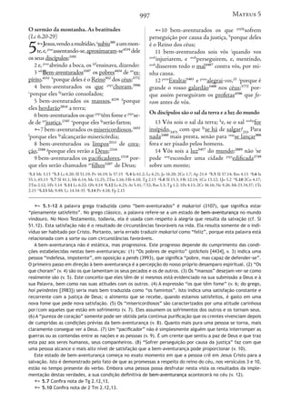 997
O sermão da montanha. As beatitudes
(Lc 6.20-29)
5Jesus,vendoamultidão,a
subiu305
aummon-
te,e,ptao
assentando-se,aproximaram-se4334
dele
os seus discípulos;3101
2 e, ptao
abrindo a boca, os ipf
ensinava, dizendo:
3 ads
Bem-aventurados3107
os pobres4434
de art
es-
pírito,4151 b
porque deles é o Reino932
dos céus;3772
4 bem-aventurados os que ptpr
choram,3996
c
porque eles fp
serão consolados;
5 bem-aventurados os mansos,4239 d
porque
eles herdarão2816
a terra;
6 bem-aventurados os que ptpr
têm fome e ptpr
se-
de de art
justiça,1343 e
porque eles fp
serão fartos;
7 bem-aventurados os misericordiosos,1655
f
porque eles fp
alcançarão misericórdia;
8 bem-aventurados os limpos2513
de cora-
ção,2588 g
porque eles verão a Deus;2316
9 bem-aventurados os pacificadores,1518
por-
que eles serão chamados an
filhos5207
de Deus;
10 bem-aventurados os que ptpfp
sofrem
perseguição por causa da justiça, h
porque deles
é o Reino dos céus;
11 bem-aventurados sois vós i
quando vos
aosb
injuriarem, e aosb
perseguirem, e, mentindo,
aosb
disserem todo o mal4487
contra vós, por mi-
nha causa.
12 prim
Exultai5463
e prim
alegrai-vos,21 j
porque é
grande o vosso galardão3408
nos céus;3772
por-
que assim perseguiram os profetas4396
que fo-
ram antes de vós.
Os discípulos são o sal da terra e a luz do mundo
13 Vós sois o sal da terra; k
e, se o sal aosbp
for
insípido,3471
com que fp
se há de salgar?233
Para
nada2480
mais presta, senão para iaop
se lançar906
fora e ser pisado pelos homens.
14 Vós sois a luz5457
do mundo;2889
não l
se
pode iaop
esconder uma cidade ptpr
edificada2749
sobre um monte;
a
5.1 Mc 3.13 b
5.3 Lc 6.20; Sl 51.19; Pv 16.19; Is 57.15 c
5.4 Is 61.2; Lc 6.21; Jo 16.20; 2Co 1.7; Ap 21.4 d
5.5 Sl 37.14; Rm 4.13 e
5.6 Is
55.1; 65.13 f
5.7 Sl 41.1; Mt 6.14; Mc 11.25; 2Tm 1.16; Hb 6.10; Tg 2.13 g
5.8 Sl 15.3; Hb 12.14; 1Co 13.12; 1Jo 3.2 h
5.10 2Co 4.17;
2Tm 2.12; 1Pe 3.14 i
5.11 Lc 6.22; 1Pe 4.14 j
5.12 Lc 6.23; At 5.41; 7.52; Rm 5.3; Tg 1.2; 1Pe 4.13; 2Cr 36.16; Ne 9.26; Mt 23.34,37; 1Ts
2.15 k
5.13 Mc 9.49; Lc 14.34-35 l
5.14 Pv 4.18; Fp 2.15
 5.1-12 A palavra grega traduzida como “bem-aventurados” é makarioi (3107), que significa estar
“plenamente satisfeito”. No grego clássico, a palavra refere-se a um estado de bem-aventurança no mundo
vindouro. No Novo Testamento, todavia, ela é usada com respeito à alegria que resulta da salvação (cf. Sl
51.12). Esta satisfação não é o resultado de circunstâncias favoráveis na vida. Ela resulta somente de o indi-
víduo ser habitado por Cristo. Portanto, seria errado traduzir makarioi como “feliz”, porque esta palavra está
relacionada com a sorte ou com circunstâncias favoráveis.
A bem-aventurança não é estática, mas progressiva. Este progresso depende do cumprimento das condi-
ções estabelecidas nestas bem-aventuranças: (1) “Os pobres de espírito” (ptōchois [4434], v. 3) indica uma
pessoa “indefesa, impotente”, em oposição a penēs (3993), que significa “pobre, mas capaz de defender-se”.
O primeiro passo em direção à bem-aventurança é a percepção do nosso próprio desamparo espiritual. (2) “Os
que choram” (v. 4) são os que lamentam os seus pecados e os de outros. (3) Os “mansos” desejam ver-se como
realmente são (v. 5). Este conceito que eles têm de si mesmos está evidenciado na sua submissão a Deus e à
sua Palavra, bem como nas suas atitudes com os outros. (4) A expressão “os que têm fome” (v. 6; do grego,
hoi peinōntes [3983]) seria mais bem traduzida como “os famintos”. Isto indica uma satisfação constante e
recorrente com a justiça de Deus; o alimento que se recebe, quando estamos satisfeitos, é gasto em uma
nova fome que pede nova satisfação. (5) Os “misericordiosos” são caracterizados por uma atitude carinhosa
por/com aqueles que estão em sofrimento (v. 7). Eles assumem os sofrimentos dos outros e os tornam seus.
(6) A “pureza de coração” somente pode ser obtida pela contínua purificação que os crentes vivenciam depois
de cumpridas as condições prévias da bem-aventurança (v. 8). Quanto mais pura uma pessoa se torna, mais
claramente consegue ver a Deus. (7) Um “pacificador” não é simplesmente alguém que tenta interromper as
guerras ou as contendas entre as nações e as pessoas (v. 9). É um crente que sentiu a paz de Deus e que traz
esta paz aos seres humanos, seus companheiros. (8) “Sofrer perseguição por causa da justiça” faz com que
uma pessoa alcance o mais alto nível de satisfação que a bem-aventurança pode proporcionar (v. 10).
Este estado de bem-aventurança começa no exato momento em que a pessoa crê em Jesus Cristo para a
salvação. Isto é demonstrado pelo fato de que as promessas a respeito do reino do céu, nos versículos 3 e 10,
estão no tempo presente do verbo. Embora uma pessoa possa desfrutar nesta vista os resultados da imple-
mentação destas verdades, a sua condição definitiva de bem-aventurança acontecerá no céu (v. 12).
 5.7 Confira nota de Tg 2.12,13.
 5.10 Confira nota de 2 Tm 2.12,13.
Mateus 5
 