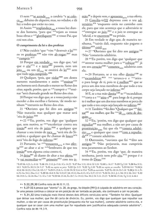 998
15 nem prin
se acende2545
a candeia m
e se colo-
ca5087
debaixo do alqueire, mas, no velador, e dá
luz a todos que estão na casa.
16 Assim imao
resplandeça2989
a vossa luz dian-
te dos homens, n
para que aosb
vejam as vossas
boas obras e aosb
glorifiquem1392
o vosso Pai, que
está nos céus.
O cumprimento da lei e dos profetas
17 Não cuideis o
que ao
vim iao
destruir a lei3551
ou os profetas;4396
não vim ab-rogar,2647
mas
iao
cumprir.4137
18 Porque em verdade281
vos digo que, p
até
que o céu3772
e a terra1093
passem, nem um
jota2503
ou um til2762
se omitirá da lei3551
sem
que tudo seja cumprido.1096
19 Qualquer, q
pois, que violar3089
um destes
menores mandamentos e assim aosb
ensinar1321
aoshomensseráchamadoomenornoReinodos
céus; aquele, porém, que os aosb
cumprir e aosb
ensi-
nar tf
será chamado grande no Reino dos céus.
20 Porque vos digo que, se a vossa justiça não
exceder a dos escribas e fariseus, r
de modo ne-
nhum fne
entrareis no Reino dos céus.
21 ao
Ouvistes que foi dito aos antigos:744
s
Não matarás; mas qualquer que matar será
7
réu de juízo.2920
22 ppe
Eu, porém, vos digo que t
qualquer
que, sem motivo, se ptprp
encolerizar contra seu
irmão80
será réu de juízo,2920
e qualquer que
chamar a seu irmão de raca4469
u
será réu do Si-
nédrio; e qualquer que lhe chamar de louco3474
será 8
réu do fogo do inferno.1067
23 Portanto, v
se prsba
trouxeres4374
a tua ofer-
ta1435
ao altar e aí te aosbp
lembrares de que teu
irmão80
tem alguma coisa contra ti,
24 deixa863
ali diante do altar a tua oferta,1435
w
e vai reconciliar-te1259
primeiro4412
com teu ir-
mão,80
e depois vem, e apresenta4374
a tua oferta.
25 Concilia-te2132
2468 depressa com o teu ad-
versário,476 x
enquanto estás no caminho com
ele, para que não aconteça que o adversário te
aosb
entregue ao juiz,2923
e o juiz te entregue ao
9
oficial, e te encerrem906
na prisão.
26 Em verdade te digo que, de maneira ne-
nhuma, fne
sairás dali, enquanto não pagares o
último2078
ceitil.2835
27 ao
Ouvistes que foi dito aos antigos:744
y
Não tf
cometerás adultério.
28 ppe
Eu porém, vos digo que z
qualquer que
ptpr
atentar numa mulher para a iapr
cobiçar1937
já
em seu coração2588 ao
cometeu3431
adultério com
ela.
29 Portanto, se o teu olho direito1188
te
prin
escandalizar,4624 imao a
arranca-o e imao
atira-
o para longe de ti, pois te é melhor4851
que se
perca um dos teus membros do que todo o teu
corpo seja lançado no inferno.1067
30 E, se a tua mão direita1188
te prin
escandalizar,
imao
corta-a e imao
atira-a906
para longe de ti, porque
teémelhorqueumdosteusmembrossepercado
que todo o teu corpo seja lançado no inferno.1067
31Tambémaop
foidito:b
Qualquerqueaosba
dei-
xar630
sua mulher, que lhe imao
dê1325
carta de des-
quite.647
32 ppe
Eu, c
porém, vos digo que qualquer que
repudiar630
sua mulher, a não ser por causa de
prostituição,4202
faz que ela iprp
cometa adulté-
rio;3429
e qualquer que casar ptpf
com a repudia-
da630 prin
comete adultério.
33 Outrossim, ao
ouvistes que foi aop
dito aos
antigos:744 d
Não perjurarás, mas cumprirás
teus juramentos ao Senhor.
34 ppe
Eu, porém, vos digo e
que, de maneira
nenhuma, jureis nem pelo céu,3772
porque é o
trono de Deus,2316
m
5.15 Mc 4.21; Lc 8.16 n
5.16 1Pe 2.12; Jo 15.8; 1Co 14.25 o
5.17 Rm 3.31; 10.4; Gl 3.24 p
5.18 Lc 16.17 q
5.19 Tg 2.10 r
5.20 Rm 9.31;
10.3 s
5.21 Êx 20.13; Dt 5.17 7
5.21 ou sujeito ao juízo t
5.22 1Jo 3.15 u
5.22 Tg 2.20 8
5.22 ou sujeito ao conselho v
5.23 Mt 8.4 w
5.24 Jó
42.8; Mt 18.19; 1Tm 2.8; 1Pe 3.7 x
5.25 Pv 25.8; Lc 12.58-59; Sl 31.6; Is 55.6 9
5.25 ou meirinho y
5.27 Êx 20.14; Dt 5.18 z
5.28 Jó 31.1; Pv
6.25; Gn 34.2; 2Sm 11.2 a
5.29 Mt 18.8-9; Mc 9.43,47; Mt 19.12; Rm 8.13; 1Co 9.27; Cl 3.5 b
5.31 Dt 24.1; Jr 1; Mt 19.3; Mc 10.2 c
5.32
Mt 19.9; Lc 16.18; Rm 7.3; 1Co 7.10 d
5.33 Mt 23.16; Êx 20.7; Lv 19.12; Nm 30.2; Dt 5.11; 23.23 e
5.34 Mt 23.16; Tg 5.12; Is 66.1
Mateus 5
 5.22,29,30 Confira nota de Mt 8.11,12.
 5.27-32 A pessoa que “atenta” (v. 28, do grego, ho blepōn [991]) é culpada de adultério em seu coração.
Se uma pessoa continua a colocar-se em posição de ser tentada ao pecado, ela continuará a cair no pecado.
 5.31,32 Uma tradução mais literal destes dois difíceis versículos seria: “Também foi dito: Qualquer
que deixar sua mulher, que lhe dê carta de divórcio. Eu, porém, vos digo que qualquer que repudiar sua
mulher, a não ser por causa de prostituição [enquanto ela for sua mulher], comete adultério contra ela, e
qualquer que se casar com uma mulher que for repudiada sem justificativa adequada comete adultério”.
Confira nota de Mt 19.3-9.
 