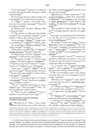 999
35 nem pela terra,1093
porque é o escabelo de
seus pés, nem por Jerusalém, f
porque é a cidade
do grande Rei,935
36 nem jurarás pela tua cabeça, porque não
podes tornar4160
um cabelo branco ou preto.
37 prim
Seja,2077
porém, o vosso falar: g
Sim,
sim; não, não, porque o que passa4053
disso é de
procedência maligna.
38 ao
Ouvistes que aop
foi dito: h
Olho por olho
e dente por dente.
39 ppe
Eu, porém, vos digo i
que não resistais
ao mal;4190
mas, se qualquer te bater4474
na face
direita,1188
oferece-lhe também a outra;243
40 e ao que quiser iaop
pleitear2919
contigo e tirar-
te a vestimenta,5509 imao
larga-lhe863
também a capa;
41 e,se qualquer te obrigar a caminhar29
uma
milha, j
vai com3326
ele duas.1417
42Dáaquemteptpr
pedirk
enãoteaosbim
desvies654
daquele que quiser2309
que lhe iao
emprestes.
43 ao
Ouvistes que ao
foi dito: tf l
Amarás25
o teu
próximo4139
e tf
aborrecerás o teu inimigo.
44 ppe
Eu, porém, vos digo: prim m
Amai a vossos
inimigos,prim
bendizeiosquevosptpr
maldizem,2672
prim
fazei bem aos que vos ptpr
odeiam e prim
orai pe-
los que vos ptpr
maltratam e vos ptpr
perseguem,
45 para que aosbm
sejais1096 an
filhos5207
do Pai
que está nos céus;3772 n
porque faz que o seu sol se
prin
levante sobre maus e bons18
e a chuva prin
desça
sobre justos1342
e injustos.94
46 Pois, se aosb
amardes os que vos ptpr
amam,
o
que galardão3408
tereis? Não fazem os publica-
nos5057
também o mesmo?
47 E, se aosb
saudardes unicamente os vossos
irmãos,80
que prin
fazeis de mais?4053
Não prin
fa-
zem os publicanos também assim?
48 fm
Sede vós, pois, perfeitos,5046 p
como é
perfeito o vosso Pai, que está nos céus.3772
Continuação do sermão da montanha.
Esmolas, oração, jejum
6
prim
Guardai-vos de ipr
fazer a vossa esmola
diante dos homens, para serdes vistos por
eles; aliás, não tereis galardão3408
junto de vosso
Pai, que está nos céus.3772
2 Quando,pois,prsba
deres esmola,não aosbim a
fa-
ças tocar trombeta4537
diante de ti, como fazem
os hipócritas5273
nas sinagogas e nas ruas, para
aosbp
serem glorificados1392
pelos homens. Em
verdade281
vos digo que já receberam568
o seu ga-
lardão.3408
3 Mas, quando tu ptpr
deres esmola, não imao
sai-
ba1097
a tua mão esquerda o que faz a tua direi-
ta,1188
4 para que a tua esmola seja dada ocultamen-
te, e teu Pai, que ptpr
vê em secreto, b
te recom-
pensará publicamente.1722 5318
5 E,quando prsba
orares,não fm
sejas2071
como os
hipócritas,5273
pois se comprazem5368
em ipr
orar
em pé nas1722
sinagogas e às esquinas das ruas,
para aosbm
serem vistos5316 302
pelos homens. Em
verdade vos digo3004
que já receberam568
o seu
galardão.3408
6 Mas tu, quando prsba
orares,4336 c
entra no teu
aposento e, fechando a tua porta, imao
ora a teu
Pai, que vê o que está oculto; e teu Pai, que ptpr
vê
o que está oculto, te recompensará.
7 E, ptpr
orando, d
não aosbim
useis de vãs repe-
tições,945
como os gentios,1482
que pensam1380
que, por muito e
falarem, serão ouvidos.
8 Não vos assemelheis, pois, a eles, porque
vosso Pai sabe o que vos é necessário antes de
vós lho iap
pedirdes.
9 Portanto, vós prim
orareis4336
assim: f
Pai3962
nosso, que estás nos céus, imaop
santificado seja37
o teu nome.3686
10 imao
Venha o teu Reino.932 imaop g
Seja feita1096
a tua vontade, tanto na terra1093 h
como no céu.
11 O pão nosso de cada i
dia1967
740
imao
dá-nos
hoje.
12imao
Perdoa-nos863
asnossasdívidas,3783 j
assim
como nós perdoamos aos nossos devedores.3781
13Enãonosaosbim
induzask
àtentação,3986
mas
imao
livra-nos4506
do art
mal;4190
porque teu é o Rei-
no,e o poder,e a glória,para sempre.Amém!281
f
5.35 Sl 48.2 g
5.37 Cl 4.6; Tg 5.12 h
5.38 Êx 21.24; Lv 24.20; Dt 19.21 i
5.39 Pv 20.22; Lc 6.29; Rm 12.17; 1Co 6.7; 1Ts 5.15; 1Pe 3.9; Is
50.6; Lm 3.30 j
5.41 Mt 27.32; Mc 15.21 k
5.42 Dt 15.8,10; Lc 6.30,35 l
5.43 Lv 19.18; Dt 23.6 m
5.44 Lc 6.27,35; 23.34; Rm 12.14,20; At
7.59; 1Co 4.12; 1Pe 2.23 n
5.45 Jó 25.3 o
5.46 Lc 6.32 p
5.48 Gn 17.1; Lv 11.44; Lc 6.38; Cl 1.28; Tg 1.4; 1Pe 1.15; Ef 5.1 a
6.2 Rm 12.8
b
6.4 Lc 14.14 c
6.6 2Rs 4.33 d
6.7 Ec 5.2 e
6.7 1Rs 18.26,29 f
6.9 Lc 11.2 g
6.10 Mt 26.39,42; At 21.14 h
6.10 Sl 103.19 i
6.11 Jó 23.12; Pv
30.8 j
6.12 Mt 18.21 k
6.13 Mt 26.41; Lc 22.40,46; 1Co 10.30; 2Pe 2.9; Ap 5.10; Jo 17.5
 6.13 Por que o Senhor ensina os seus discípulos a orar, dizendo: “E não nos induzas à tentação”? Será
que isto significa, na verdade, que Deus tenta as pessoas? Quando Deus permite que um de seus filhos seja
tentado, é com o propósito de provar-lhe que ele pode confiar na sabedoria e na força de Deus. É o desejo de
Deus dar aos crentes a vitória sobre a tentação e, ao mesmo tempo, torná-los mais experientes nas táticas da
Mateus 6
 
