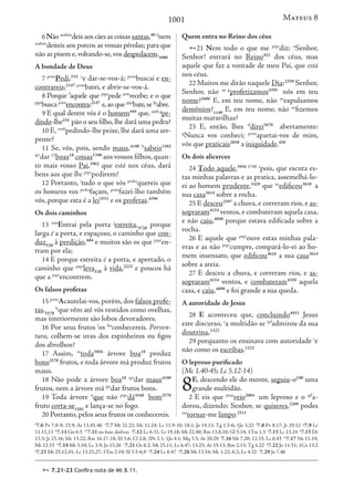 1001
6 Não aosbim
deis aos cães as coisas santas,40 d
nem
aosbim
deiteis aos porcos as vossas pérolas; para que
não as pisem e,voltando-se,vos despedacem.4486
A bondade de Deus
7 prim
Pedi,154 e
e dar-se-vos-á; prim
buscai e en-
contrareis;2147 prim
batei, e abrir-se-vos-á.
8 Porque f
aquele que ptpr
pede prin
recebe; e o que
ptpr
buscaprim
encontra;2147
e,aoqueptpr
bate,sefp
abre.
9 E qual dentre vós é o homem444
que, aosb g
pe-
dindo-lhe154
pão o seu filho,lhe dará uma pedra?
10 E, aosb
pedindo-lhe peixe, lhe dará uma ser-
pente?
11 Se, vós, pois, sendo maus,4190 h
sabeis1492
ipr
dar 11
boas18
coisas1390
aos vossos filhos, quan-
to mais vosso Pai,3962
que está nos céus, dará
bens aos que lhe ptpr
pedirem?
12 Portanto, i
tudo o que vós prsba
quereis que
os homens vos prsba
façam, prim
fazei-lho também
vós, porque esta é a lei3551
e os profetas.4396
Os dois caminhos
13 iam
Entrai pela porta j
estreita,4728
porque
larga é a porta, e espaçoso, o caminho que con-
duz520
à perdição,684
e muitos são os que ptpr
en-
tram por ela;
14 E porque estreita é a porta, e apertado, o
caminho que ptpr
leva520
à vida,2222
e poucos há
que a ptpr
encontrem.
Os falsos profetas
15 prim
Acautelai-vos, porém, dos falsos profe-
tas,5578
k
que vêm até vós vestidos como ovelhas,
mas interiormente são lobos devoradores.
16 Por seus frutos l
os fm
conhecereis. Porven-
tura, colhem-se uvas dos espinheiros ou figos
dos abrolhos?
17 Assim, m
toda3956
árvore boa18
produz
bons2570
frutos, e toda árvore má produz frutos
maus.
18 Não pode a árvore boa18 ipr
dar maus4190
frutos, nem a árvore má ipr
dar frutos bons.
19 Toda árvore n
que não ptpr
dá4160
bom2570
fruto corta-se1581
e lança-se no fogo.
20 Portanto, pelos seus frutos os conhecereis.
Quem entra no Reino dos céus
21 Nem todo o que me ptpr
diz: o
Senhor,
Senhor! entrará no Reino932
dos céus, mas
aquele que faz a vontade de meu Pai, que está
nos céus.
22 Muitos me dirão naquele Dia:2250
Senhor,
Senhor, não ao p
profetizamos4395
nós em teu
nome?3686
E, em teu nome, não ao
expulsamos
demônios?1140
E, em teu nome, não ao
fizemos
muitas maravilhas?
23 E, então, lhes tf
direi3670
abertamente:
q
Nunca vos conheci; prim
apartai-vos de mim,
vós que praticais2038
a iniquidade.458
Os dois alicerces
24 Todo aquele,3956 3748 r
pois, que escuta es-
tas minhas palavras e as pratica, assemelhá-lo-
ei ao homem prudente,5429
que ao
edificou3618
a
sua casa3614
sobre a rocha.
25 E desceu2597
a chuva, e correram rios, e as-
sopraram4154
ventos,e combateram aquela casa,
e não caiu,4098
porque estava edificada sobre a
rocha.
26 E aquele que ptpr
ouve estas minhas pala-
vras e as não ptpr
cumpre, compará-lo-ei ao ho-
mem insensato, que edificou3618
a sua casa3614
sobre a areia.
27 E desceu a chuva, e correram rios, e as-
sopraram4154
ventos, e combateram4350
aquela
casa, e caiu,4098
e foi grande a sua queda.
A autoridade de Jesus
28 E aconteceu que, concluindo4931
Jesus
este discurso, s
a multidão se ipf
admirou da sua
doutrina,1322
29 porquanto os ensinava com autoridade t
e
não como os escribas.1122
O leproso purificado
(Mc 1.40-45; Lc 5.12-14)
8E, descendo ele do monte, seguiu-o190
uma
grande multidão.
2 E eis que ptao
veio2064
um leproso e o ipf
a-
dorou, dizendo: Senhor, se quiseres,2309
podes
iao
tornar-me limpo.2511
d
7.6 Pv 7.8-9; 23.9; At 13.45-46 e
7.7 Mt 21.22; Mc 11.24; Lc 11.9-10; 18.1; Jo 14.13; Tg 1.5-6; 1Jo 3.22 f
7.8 Pv 8.17; Jr 29.12 g
7.9 Lc
11.11,13 h
7.11 Gn 6.5 11
7.11 ou boas dádivas i
7.12 Lc 6.31; Lv 19.18; Mt 22.40; Rm 13.8,10; Gl 5.14; 1Tm 1.5 j
7.13 Lc 13.24 k
7.15 Dt
13.3; Jr 23.16; Mc 13.22; Rm 16.17-18; Ef 5.6; Cl 2.8; 2Pe 2.1; 1Jo 4.1; Mq 3.5; At 20.29 l
7.16 Mt 7.20; 12.33; Lc 6.43 m
7.17 Ne 11.19;
Mt 12.33 n
7.19 Mt 3.10; Lc 3.9; Jo 15.26 o
7.21 Os 8.2; Mt 25.11; Lc 6.47; 13.25; At 19.13; Rm 2.13; Tg 1.22 p
7.22 Jo 11.51; 1Co 13.2
q
7.23 Mt 25.12,41; Lc 13.25,27; 1Tm 2.19; Sl 5.5-6,9 r
7.24 Lc 6.47 s
7.28 Mt 13.54; Mc 1.22; 6.2; Lc 4.32 t
7.29 Jo 7.46
Mateus 8
 7.21-23 Confira nota de Mt 8.11.
 
