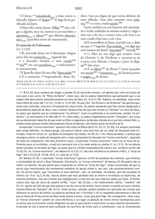 1002
3 E Jesus, ptao
estendendo1614
a mão, tocou-o,
dizendo: Quero; sê limpo.2511
E logo ficou pu-
rificado da lepra.
4 Disse-lhe, então, Jesus: a
Olha,3708
não o di-
gas a alguém, mas vai, mostra-te ao sacerdote e
apresenta4374
a oferta1435
que Moisés determi-
nou,4367
b
para lhes servir de testemunho.
O centurião de Cafarnaum
(Lc 7.1-10)
5 E, entrando Jesus em Cafarnaum, chegou
junto dele um centurião,1543
rogando-lhe
6 e dizendo: Senhor, o meu criado3816
pfinp
jaz906
em casa paralítico3885
e violentamen-
te atormentado.
7 E Jesus lhe disse: Eu irei e lhe tf
darei saúde.2323
8 E o centurião, ptao
respondendo, disse: Se-
nhor, c
não sou digno de que entres debaixo do
meu telhado, d
mas dize somente uma pala-
vra,3056
e o meu criado sarará,2390
9 pois também eu sou homem sob autorida-
de e tenho soldados às minhas ordens; e digo a
este: vai, e ele vai; e a outro: vem, e ele vem; e ao
meu criado: faze isto, e ele o faz.
10 E maravilhou-se Jesus, ouvindo isso, e disse
aos que o ptpr
seguiam: Em verdade281
vos digo que
nem mesmo em Israel ao
encontrei2147
tanta fé.4102
11 Mas eu vos digo que muitos virão
do Oriente e
e do Ocidente e assentar-se-ão
à mesa com Abraão, e Isaque, e Jacó, no Rei-
no932
dos céus;
12 E os filhos5207
do Reino fp f
serão lançados
nas trevas4655 art
exteriores;1857
ali, haverá pranto
e ranger1030
de dentes.
a
8.4 Mt 9.30; Mc 5.43 b
8.4 Lv 14.3,10; Lc 5.14 c
8.8 Lc 15.19,21 d
8.8 Sl 107.20 e
8.11 Gn 12.3; Is 2.2; Ml 1.11; Lc 13.29; At 10.45; Rm
15.9 f
8.12 Mt 21.43; 13.42; Lc 13.28; 2Pe 2.17; Jd 13
Mateus 8
 8.11,12 Jesus acabava de elogiar a grande fé do centurião romano, um gentio que viera em busca de
cura para o seu servo. Os “filhos do Reino”, neste caso, são os judeus impenitentes que pensavam que a sua
origem lhes dava direito automaticamente ao reino de Deus (cf. Jo 8.31-59). Todavia, na realidade, estes eram
falsos filhos do reino (Mt 7.21-23; 13.38; Lc 13.22-30). Os que vêm “do Oriente e do Ocidente” são gentios que,
como este centurião, exercem a fé pessoal em Jesus Cristo. Os judeus pensavam que lhes estava assegurada a
benevolência especial de Deus, mas o Senhor lembrou-lhes de que eles seriam os “últimos” no reino de Deus,
ao passo que aqueles que se consideravam “os últimos”, como os publicanos e as prostitutas, seriam “os pri-
meiros”, se exercessem a fé nele (Mt 21.31). Além disso, os judeus impenitentes seriam “lançados”, por causa
da sua declaração hipócrita de que eram os filhos e seguidores de Abraão. Abraão era o pai dos crentes fiéis; e,
embora estas pessoas fossem descendentes físicas de Abraão, não faziam parte da família da fé.
A expressão “trevas exteriores” aparece três vezes na Bíblia (Mt 8.12; 22.13; 25.30), e é sempre precedida
pelo artigo definido, no idioma grego. Ela parece indicar uma área fora de um salão de banquete bem ilu-
minado, onde há trevas (cf. parábola do banquete das bodas, em Mt 22.1-14). Nesta parábola, a pessoa que
conseguiu entrar no salão do banquete sem a veste apropriada foi lançada nas “trevas exteriores”, separada
da festa em andamento. Nos dois primeiros casos, a expressão “trevas exteriores” refere-se ao local de so-
frimento para os incrédulos, e está em contraste com a luz onde estão os crentes (1 Jo 1.5-7). Os incrédulos
serão lançados na fornalha de fogo, ao passo que os crentes resplandecerão como o sol, no Reino do Pai (Mt
13.42,43). As “trevas exteriores”, em Mateus 8.12 e 22.13, são uma referência ao Geenna (1067), o “local do
fogo” (Mt 5.22,29,30; 10.28; 18.9; cf. nota de Js 15.8).
Em Mateus 25.30, a expressão “trevas exteriores” aparece no fim da parábola dos talentos, que enfatiza
a necessidade de servir a Deus fielmente. Entretanto, as “trevas exteriores” de Mateus 25.30 podem não se
referir ao Geenna. Os que dizem que a expressão se refere ao “local do fogo”, estão convencidos de que os
servos aqui mencionados são meramente membros da igreja visível e, por isto, não necessariamente cren-
tes. Os servos ímpios, que “escondem os seus talentos”, são, na realidade, incrédulos, que são lançados no
inferno (Jo 15.6; Tg 2.14-26). Outros dizem que esta parábola não se refere a incrédulos ou hipócritas, de
maneira nenhuma, mas aos crentes que negligenciam o exercício de seus talentos dados por Deus. O Senhor
chama este tipo de servo de ponēre (4190), “mau” (Mt 25.26), e hoi katēramenoi (2672), “maldito” (Mt
25.41), apesar do fato de que esta pessoa é um dos servos do Senhor. Isto é similar à ocasião em que o Senhor
chamou Pedro de “Satanás” (Mt 16.23). Estes termos, contudo, podem também ser aplicados aos crentes que
falharam no serviço do Senhor. As palavras de Paulo em 1 Coríntios 3.10-15 respaldam plenamente o fato de
que as obras de fé dos servos de Deus serão postas à prova, como que pelo fogo. Por conseguinte, neste caso,
as “trevas exteriores” podem ser uma referência a um lugar ou posição de muito menos recompensas para
os servos que se provarem menos diligentes do que os que usarem e exercerem os seus talentos plenamente.
A entrada ao céu é possível pela aceitação do sacrifício de Cristo para a justificação, mas as recompensas
 