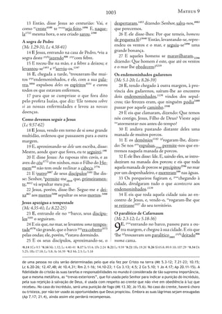 1003
13 Então, disse Jesus ao centurião: Vai, e
como ao
creste4100
te imaop
seja feito.1096
E, naque-
la1722
mesma hora, o seu criado sarou.2390
A sogra de Pedro
(Mc 1.29-31; Lc 4.38-41)
14 E Jesus, entrando na casa de Pedro, g
viu a
sogra deste ptpfp
jazendo906 ptpr
com febre.
15 E tocou-lhe na mão, e a febre a deixou; e
levantou-se1453
e ipf
serviu-os.1247
16 E, chegada a tarde, h
trouxeram-lhe mui-
tos ptpr
endemoninhados, e ele, com a sua pala-
vra,3056
expulsou deles os espíritos4151
e curou
todos os que estavam enfermos,
17 para que se cumprisse o que fora dito
pelo profeta Isaías, que diz: i
Ele tomou sobre
si as nossas enfermidades e levou as nossas
doenças.
Como devemos seguir a Jesus
(Lc 9.57-62)
18 E Jesus, vendo em torno de si uma grande
multidão, ordenou que passassem para a outra
margem.
19 E, aproximando-se dele um escriba, disse:
Mestre, aonde quer que fores, eu te seguirei.190
20 E disse Jesus: As raposas têm covis, e as
aves do céu3772
têm ninhos, mas o Filho do Ho-
mem444
não tem onde reclinar a cabeça.2776
21 E j
outro2087
de seus discípulos3101
lhe dis-
se: Senhor, k
permite-me2010
que, primeiramen-
te,4412
vá sepultar meu pai.
22 Jesus, porém, disse-lhe: Segue-me e dei-
xa863
aos mortos3498
sepultar os seus mortos.3498
Jesus apazigua a tempestade
(Mc 4.35-41; Lc 8.22-25)
23 E, entrando ele no art
barco, seus discípu-
los3101
o seguiram.
24 E eis que, no mar, se levantou uma tempes-
tade4578
tão grande,que o barco iprp
era coberto2572
pelas ondas; ele, porém, ipf
estava dormindo.
25 E os seus discípulos, aproximando-se, o
despertaram,1453
dizendo: Senhor,salva-nos,4982
que perecemos.
26 E ele disse-lhes: Por que temeis, homens
de pequena fé?3640 l
Então, levantando-se, repre-
endeu os ventos e o mar, e seguiu-se1096
uma
grande bonança.
27 E aqueles homens se maravilharam,2296
dizendo: Que homem é este, que até os ventos
e o mar lhe obedecem?5219
Os endemoninhados gadarenos
(Mc 5.1-20; Lc 8.26-39)
28 E, tendo chegado à outra margem, à pro-
víncia dos gadarenos, saíram-lhe ao encontro
dois endemoninhados,1139
vindos dos sepul-
cros; tão ferozes eram, que ninguém podia2480
passar por aquele caminho.3598
29 E eis que clamaram, dizendo: Que temos
nós contigo, Jesus, Filho de Deus? Vieste aqui
iao
atormentar-nos antes do tempo?
30 E andava pastando distante deles uma
manada de muitos porcos.
31 E os demônios1142 ipf
rogaram-lhe, dizen-
do: Se nos prin
expulsas,1544
permite-nos que en-
tremos naquela manada de porcos.
32 E ele lhes disse: Ide. E, saindo eles, se intro-
duziram na manada dos porcos; e eis que toda
aquela manada de porcos se precipitou2596
no mar
por um despenhadeiro,e morreram599
nas águas.
33 Os porqueiros fugiram e, ptao
chegando à
cidade, divulgaram tudo o que acontecera aos
endemoninhados.1139
34 E eis que toda aquela cidade saiu ao en-
contro de Jesus, e, vendo-o, m
rogaram-lhe que
se retirasse3327
do seu território.
O paralítico de Cafarnaum
(Mc 2.3-12; Lc 5.18-36)
9E, ptao
entrando no barco, passou para a ou-
tra margem,e chegou à sua cidade.E eis que
a
lhe ipf
trouxeram um paralítico3885
ptpfp
deitado906
numa cama.
g
8.14 1Co 9.5 h
8.16 Mc 1.32; Lc 4.40-41 i
8.17 Is 53.4; 1Pe 2.24 j
8.21 Lc 9.59 k
8.21 1Rs 19.20 l
8.26 Sl 65.8; 89.9-10; 107.29 m
8.34 Dt
5.25; 1Rs 17.18; Lc 5.8; At 16.39 a
9.1 Mc 2.3; Lc 5.18
de uma pessoa no céu serão determinadas pelo que ela fez por Cristo na terra (Mt 5.3-12; 7.21-23; 10.15;
Lc 6.20-26; 12.47,48; At 10.4,31; Rm 2.1-16; 14.10-23; 1 Co 3.13; 4.5; 2 Co 5.10; 1 Jo 4.17; Ap 20.11-15). A
fidelidade do cristão às suas tarefas e responsabilidades no mundo é considerada de tão suprema importância,
que a mesma metáfora, as “trevas exteriores”, que foi usada pelo Senhor para indicar a punição do incrédulo,
pela sua rejeição à salvação de Deus, é usada com respeito ao crente que não vive em obediência à luz que
recebeu. No caso do incrédulo, será uma punição de fogo (Mt 13.30; Jo 15.6). No caso do crente, haverá choro
ou tristeza, por não ter usado as oportunidades que Deus propiciou. Embora as suas lágrimas sejam enxugadas
(Ap 7.17; 21.4), ainda assim ele perderá recompensas.
Mateus 9
 