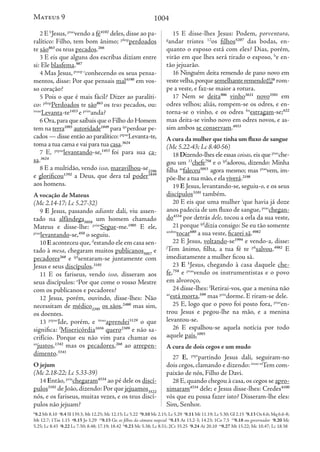 1004
2 E b
Jesus, ptao
vendo a fé4102
deles, disse ao pa-
ralítico: Filho, tem bom ânimo; pfinp
perdoados
te são863
os teus pecados.266
3 E eis que alguns dos escribas diziam entre
si: Ele blasfema.987
4 Mas Jesus,ptaop c
conhecendo os seus pensa-
mentos, disse: Por que pensais mal4190
em vos-
so coração?
5 Pois o que é mais fácil? Dizer ao paralíti-
co: pfinp
Perdoados te são863
os teus pecados, ou:
imao
Levanta-te1453
e prim
anda?
6 Ora,para que saibais que o Filho do Homem
tem na terra1093
autoridade1849
para ipr
perdoar pe-
cados — disse então ao paralítico: ptpao
Levanta-te,
toma a tua cama e vai para tua casa.3624
7 E, ptpao
levantando-se,1453
foi para sua ca-
sa.3624
8 E a multidão, vendo isso, maravilhou-se2296
e glorificou1392
a Deus, que dera tal poder1849
aos homens.
A vocação de Mateus
(Mc 2.14-17; Lc 5.27-32)
9 E Jesus, passando adiante dali, viu assen-
tado na alfândega5058
um homem chamado
Mateus e disse-lhe: prim
Segue-me.1905
E ele,
ptao
levantando-se,450
o seguiu.
10 E aconteceu que,d
estando ele em casa sen-
tado à mesa, chegaram muitos publicanos5057
e
pecadores268
e ipf
sentaram-se juntamente com
Jesus e seus discípulos.3101
11 E os fariseus, vendo isso, disseram aos
seus discípulos: e
Por que come o vosso Mestre
com os publicanos e pecadores?
12 Jesus, porém, ouvindo, disse-lhes: Não
necessitam de médico2395
os sãos,2480
mas sim,
os doentes.
13 ptpao
Ide, porém, e imao
aprendei3129
o que
significa: f
Misericórdia1656
quero2309
e não sa-
crifício. Porque eu não vim para chamar os
an
justos,1342
mas os pecadores,268
ao arrepen-
dimento.3341
O jejum
(Mc 2.18-22; Lc 5.33-39)
14 Então, prin
chegaram4334
ao pé dele os discí-
pulos3101
de João,dizendo: Por que jejuamos3522
nós, e os fariseus, muitas vezes, e os teus discí-
pulos não jejuam?
15 E disse-lhes Jesus: Podem, porventura,
g
andar tristes 12
os filhos5207
das bodas, en-
quanto o esposo está com eles? Dias, porém,
virão em que lhes será tirado o esposo, h
e en-
tão jejuarão.
16 Ninguém deita remendo de pano novo em
vestevelha,porquesemelhanteremendo4138
846 rom-
pe a veste, e faz-se maior a rotura.
17 Nem se deita906
vinho3631
novo3501
em
odres velhos; aliás, rompem-se os odres, e en-
torna-se o vinho, e os odres fm
estragam-se;622
mas deita-se vinho novo em odres novos, e as-
sim ambos se conservam.4933
A cura da mulher que tinha um fluxo de sangue
(Mc 5.22-43; Lc 8.40-56)
18 Dizendo-lhes ele essas coisas, eis que ptao
che-
gou um 13
chefe758
e o ipf
adorou, dizendo: Minha
filha ao
faleceu5053
agora mesmo; mas ptao
vem, im-
põe-lhe a tua mão,e ela viverá.2198
19 E Jesus, levantando-se, seguiu-o, e os seus
discípulos3101
também.
20 E eis que uma mulher i
que havia já doze
anos padecia de um fluxo de sangue, ptao
chegan-
do4334
por detrás dele, tocou a orla da sua veste,
21 porque ipf
dizia consigo: Se eu tão somente
aosbm
tocar680
a sua veste, ficarei sã.4982
22 E Jesus, voltando-se1994
e vendo-a, disse:
j
Tem ânimo, filha, a tua fé te pfi
salvou.4982
E
imediatamente a mulher ficou sã.
23 E k
Jesus, chegando à casa daquele che-
fe,758
e ptao
vendo os instrumentistas e o povo
em alvoroço,
24 disse-lhes: l
Retirai-vos, que a menina não
ao
está morta,599
mas prin
dorme. E riram-se dele.
25 E, logo que o povo foi posto fora, ptao
en-
trou Jesus e pegou-lhe na mão, e a menina
levantou-se.
26 E espalhou-se aquela notícia por todo
aquele país.1093
A cura de dois cegos e um mudo
27 E, ptpr
partindo Jesus dali, seguiram-no
dois cegos, clamando e dizendo: imao m
Tem com-
paixão de nós, Filho de Davi.
28 E,quando chegou à casa,os cegos se apro-
ximaram4334
dele; e Jesus disse-lhes: Credes4100
vós que eu possa fazer isto? Disseram-lhe eles:
Sim, Senhor.
b
9.2 Mt 8.10 c
9.4 Sl 139.3; Mt 12.25; Mc 12.15; Lc 5.22 d
9.10 Mc 2.15; Lc 5.29 e
9.11 Mt 11.19; Lc 5.30; Gl 2.15 f
9.13 Os 6.6; Mq 6.6-8;
Mt 12.7; 1Tm 1.15 g
9.15 Jo 3.29 12
9.15 Gr. os filhos da câmara nupcial h
9.15 At 13.2-3; 14.23; 1Co 7.5 13
9.18 ou governador i
9.20 Mc
5.25; Lc 8.43 j
9.22 Lc 7.50; 8.48; 17.19; 18.42 k
9.23 Mc 5.38; Lc 8.51; 2Cr 35.25 l
9.24 At 20.10 m
9.27 Mt 15.22; Mc 10.47; Lc 18.38
Mateus 9
 