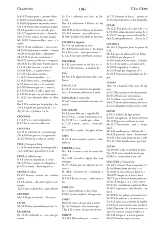 1367
Is 43.8 Trazei o povo c, que tem olhos
Is 56.10 os seus atalaias são c, nada
Is 59.10 Apalpamos as paredes como c
Lm 4.14 Erram como c nas ruas, andam
Ml 1.8 quando trazeis animal c para
Mt 9.27 seguiram-no dois c, clamando
Mt 11.5 Os c veem, e os coxos andam
Mt 12.22 Trouxeram-lhe… um… c e
mudo
Mt 15.14 são condutores c; ora, se um c
Mt 15.30 trazia coxos,c, mudos…e outros
Mt 20.30 eis que dois c… clamaram
Mt 23.16 Ai de vós, condutores c!
Mc 8.22 trouxeram-lhe um c e rogaram
Mc 10.51 E o c lhe disse: Mestre, que eu
Lc 4.19 e dar vista aos c, a pôr em
Lc 6.39 Pode… o c guiar outro c?
Lc 7.21 e deu vista a muitos c
Lc 14.13 chama os pobres… e c
Lc 18.35 estava um c… mendigando
Jo 9.1 Jesus, viu um… c de nascença
Jo 9.20 Sabemos que este… nasceu c
Jo 9.25 havendo eu sido c, agora vejo
Jo 9.39 fim de que…os que veem sejam c
Jo 10.21 um demônio abrir os olhos
aos c?
Rm 2.19 e confias que és guia dos c, luz
2Pe 1.9 aquele em quem não há… é c
Ap 3.17 és… e pobre, e c, e nu
CEGONHA
Lv 11.19 e a c, a garça segundo a
Jr 8.7 Até a c no céu conhece os
CEGUEIRA
Gn 19.11 e feriram de c os varões que
2Rs 6.18 Fere, peço-te, esta gente de c
Zc 12.4 ferirei de c todos os cavalos
CEIA cf. banquete, festa
Lc 14.16 certo homem fez uma grande c
1Co 11.20 não é para comer a C do
CEIFA cf. colheita, sega
Is 9.3 como se alegram na c e como
Mc 4.29 foice, porque está chegada a c
Jo 4.35 as terras… brancas para a c
CEIFAR cf. colher
Gl 6.7 homem semear, isto também
ceifará
Gl 6.8 semeia… da carne ceifará a cor-
rupção
Tg 5.4 que o salário dos… que ceifaram
CEIFEIRO
Mt 13.30 por ocasião da… direi aos c
CEITIL
Mt 10.29 dois passarinhos por um c? e
CELEBRAR
Êx 31.16 celebrando o… nas suas ge-
rações
Lv 23.41 celebrareis esta festa ao Se-
nhor
Nm 9.5 celebraram a Páscoa no dia
catorze
2Rs 23.21 Celebrai a Páscoa ao Senhor
2Cr 30.1 viessem… para celebrarem a
Sl 100.1 Celebrai com júbilo ao Senhor
CELEIRO cf. depósito
Pv 3.10 e se encherão os teus c
Pv 14.4 Não havendo bois, o c fica limpo
Mt 6.26 as aves… nem ajuntam em c
Lc 12.18 Farei isto: derribarei os meus c
CELESTIAL
Jo 3.12 como crereis, se vos falar das c?
1Co 15.49 traremos… a imagem do c
CEM
Mt 18.12 Se algum homem tiver c ove-
lhas, e
CENÁCULO
Lc 22.12 ele vos mostrará um grande c
At 1.13 entrando, subiram ao c, onde
CENSURAR cf. repreender
2Co 6.3 nosso ministério não seja cen-
surado
CENTURIÃO
Mt 8.5 junto dele um c, rogando-lhe
Mt 27.54 o c… vendo o terremoto e as
Mc 15.39 E o c… vendo que… disse
Lc 7.2 E o servo… certo c… estava do-
ente
Lc 23.47 E o c, vendo…deu glória a Deus
CERA
Sl 22.14 meu coração é como c e der-
reteu-se
CERCAR cf. sitiar
Gn 19.4 cercaram a casa os varões da-
quela
2Cr 6.28 cercando-a algum dos seus
inimigos
Sl 27.3 Ainda que um exército me cer-
casse, o
Sl 118.11 Cercaram-me e tornaram a
cercar-me
Sl 139.5 Tu me cercaste… sobre mim a
tua
CERTEZA
Lc 1.4 que conheças a c das coisas
Hb 6.11 para completa c da esperança
CERTO
Rm 8.38 estou c de que nem a morte
Fp 1.6 Tendo por c isto mesmo: que
2Tm 1.12 e estou c de que é poderoso
CERVIZ
2Cr 30.8 Não endureçais… a vossa c
At 7.51 Homens de dura c… resistis ao
At 15.10 pondo sobre a c dos discípulos
CÉSAR
Mt 22.21 Dai, pois, a C o que é de C e a
Jo 19.12 Se soltas este,não és amigo do C
At 25.10 Estou perante o tribunal de C
Fp 4.22 principalmente os…da casa de C
CESAREIA
Mt 16.13 chegando Jesus às partes de
C de
Mc 8.27 para as aldeias de C de Felipe
At 8.40 até que chegou a C
At 10.1 havia em C um varão…Cornélio
At 11.11 três varões… enviados de C
At 18.22 chegando a C, subiu a
At 23.33 logo que chegaram a C e
At 25.4 Paulo estava guardado em C e
que
CESSAR
1Sm 7.8 a Samuel: Não cesses de cla-
mar
Jó 3.17 Ali, os maus cessam de perturbar
Sl 107.29 Faz cessar a tormenta, e
Is 1.16 olhos e cessai de fazer o mal
Dn 9.27 na metade da semana,fará cessar
Jn 1.15 o lançaram ao mar,e cessou o mar
CESTO
Jr 24.1 e vi dois c de figos postos
Am 8.1 eis aqui um c de frutos do verão
Mt 13.48 para os c os bons; os ruins
Mt 15.37 levantaram… sete c… de pe-
daços
Mc 4.21 candeia para… debaixo do c
Mc 8.19 quantos c cheios… levantastes?
At 9.25 o desceram,dentro de um c, pelo
2Co 11.33 fui descido num c por uma
CETRO
Gn 49.10 O c não se arredará de Judá
Nm 24.17 um c subirá de Israel, que
Sl 45.6 o c do teu reino é um c de
CÉU, CÉUS cf. firmamento
Gn 1.8 E chamou Deus à expansão C; e
Êx 16.4 farei chover pão dos c, e o
Êx 20.22 eu falei convosco desde os c
1Rs 8.27 Eis que os c e até o c dos c
2Rs 7.2 que o Senhor fizesse janelas no c
2Cr 6.18 Eis que o c e o c dos c não te
Sl 19.1 Os c manifestam a glória de Deus
Sl 103.11 quanto o c está elevado… as-
sim é
Sl 119.89 a tua palavra permanece no c
Sl 139.8 Se subir ao c, tu aí estás; se
Is 14.12 caíste do c, ó estrela da manhã
Is 34.4 os c se enrolarão como um livro
Is 66.1 Senhor: O c é o meu trono, e a
Ag 1.10 retêm os c o seu orvalho, e a
Mt 5.18 até que o c e a terra passem
Mt 6.9 Pai nosso, que estás nos c
Céu, Céus
Cegonha 28
 