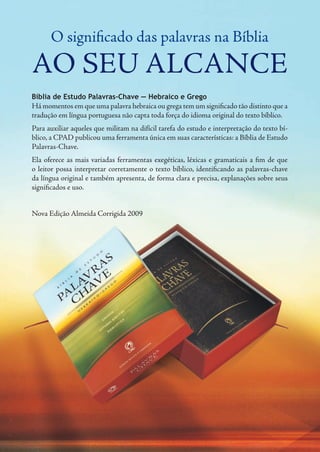 O significado das palavras na Bíblia
ao seu alcance
Bíblia de Estudo Palavras-Chave — Hebraico e Grego
Há momentos em que uma palavra hebraica ou grega tem um significado tão distinto que a
tradução em língua portuguesa não capta toda força do idioma original do texto bíblico.
Para auxiliar aqueles que militam na difícil tarefa do estudo e interpretação do texto bí-
blico, a CPAD publicou uma ferramenta única em suas características: a Bíblia de Estudo
Palavras-Chave.
Ela oferece as mais variadas ferramentas exegéticas, léxicas e gramaticais a fim de que
o leitor possa interpretar corretamente o texto bíblico, identificando as palavras-chave
da língua original e também apresenta, de forma clara e precisa, explanações sobre seus
significados e uso.
Nova Edição Almeida Corrigida 2009
 