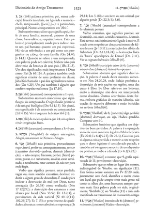 1. ba' (’ābh) palavra primitiva; pai, numa apli-
cação literal e imediata, ou figurada e remota:–
chefe, antepassado, ([sem] pai), x patrimônio,
principal. Nomes comparativos em“Abi-”.
Substantivo masculino que significa pai,che-
fe de uma família, ancestral, patrono de uma
classe, benevolência, respeito, honra. Esta pa-
lavra é principalmente usada para indicar tan-
to um pai humano quanto um pai espiritual.
Há várias referências a um pai como um pro-
genitor ou cabeça de uma família (Gn 24.40;
Js 14.1). Quando se refere a um antepassado,
esta palavra pode ser coletiva; Nabote não quis
abrir mão da herança de seus pais (1Rs 21.3).
Um dos significados mais importantes é Deus
como Pai (Is 63.16). A palavra também pode
significar criador de uma profissão ou classe;
Jabal foi chamado o pai dos agricultores nôma-
des (Gn 4.20). Um pai também é alguém que
confere respeito ou honra (Jz 17.10).
2.ba;(’abh) (aramaico) correspondente a 1:–pai.
Substantivo aramaico masculino, que signi-
fica pai ou antepassado. O significado primário
é de um pai biológico (Dn 5.11,13). No plural,
seu significado é de ancestrais ou antepassados
(Ed 4.15). Ver o cognato hebraico ’ābh (1).
3.bae(’ēbh) da mesma palavra que 24;uma planta
verde:–vegetação,fruto.
4.bae(’ēbh) (aramaico) correspondente a 3:–fruto.
5. at'g>b;a] (’a
bhaghthā’) de origem estrangeira;
Abagta, um eunuco de Xerxes:–Abagta.
6. db;a' (’ābhadh) raiz primitiva, provavelmente
vagar, isto é, perder-se; consequentemente, perecer
(causativo destruir):–quebrar, destruir (destrui-
ção), + não escapar, fracassar, perder, (fazer) pe-
recer, gastar, x e certamente, assaltar, estar arrui-
nado, x totalmente, estar carente de, não ter para
onde fugir.
Verbo que significa perecer, estar perdido,
vagar ou, num sentido causativo, destruir, re-
duzir a algum grau de desordem. É usado para
indicar a destruição do mal por Deus, tanto
ameaçada (Lv 26.38) como realizada (Nm
17.12[27]); a destruição dos cananeus e seus
altares por Israel (Nm 33.52; Dt 12.2,3); o
perecimento da vida natural (Sl 49.10[11];
102.26[27]; Ec 7.15); o perecimento de quali-
dades abstratas como sabedoria e esperança (Is
29.14; Lm 3.18); e um item ou um animal que
alguém perde (Dt 22.3; Ec 3.6).
7. db;a] (’a
bhadh) (aramaico) correspondente a
6:–destruir,perecer.
Verbo aramaico, que significa perecer, ser
destruído, ou, num sentido causativo, destruir.
Este termo está intimamente ligado à morte. É
usado com respeito ao desaparecimento de fal-
sos deuses (Jr 10.11); a execução dos sábios da
Babilônia (Dn 2.12,18,24); a destruição física
da “besta” apocalíptica de Daniel (Dn 7.11).
Ver o cognato hebraico ’ābhadh (6).
8. dbea{ (’ōbhēdh) particípio ativo de 6; (concreto)
miserável ou (abstrato) destruição:–perecer.
Substantivo abstrato que significa destrui-
ção. A palavra é usada desta maneira somen-
te em Nm 24.20,24, onde Balaão profetiza a
destruição de três nações ou regiões, uma das
quais é Éber. Se Éber refere-se aos hebreus,
então a destruição não deve ser interpretada
como absoluta. Outras ocorrências desta for-
ma, embora grafadas de maneira idêntica, são
usadas de maneira diferente e estão incluídas
no verbete ’ābhadh(6).
9. hd'bea] (’a
bhēdhāh) de 6; (concreto) algo perdido;
(abstrato) destruição, ou seja, Hades:–perdido.
Comparar com 10.
Substantivo feminino que significa um obje-
tivo ou bem perdidos. A palavra é empregada
somente num contexto legal na Bíblia hebraica
(Êx 22.8; Lv 6.4[5.23]; Dt 22.3). Guardar para
si alguma coisa perdida e mentir a este respeito
para o dono legítimo é considerado pecado, e
também o é o engano a respeito de um depósito
ou penhor, o roubo e a fraude (Lv 6.3[5.22]).
10. hDob;a] (’a
bhadōh) o mesmo que 9, grafia equi-
vocada de 11; perecimento;–destruição.
Substantivo que se refere ao lugar dos mortos,
indistinguível de ’a
bhadôn, em significado (11).
Esta forma ocorre somente em Pv 27.20 onde,
juntamente com Seol, identifica a morte como
um local que pode sempre reter mais gente, tal
como os olhos dos seres humanos sempre que-
rem mais. Esta palavra pode ter sido, original-
mente, ’a
bhēdhāh (9) ou ’a
bhadôn (11) e teria sido
modificada na transmissão do manuscrito antigo.
11. !ADb;a] (’a
bhadôn) intensiva de 6; (abstrato) pe-
recimento; (concreto) Hades:–destruição.
1523 11.!ADb;a](’a
bhadôn)
Dicionário do Antigo Testamento
 