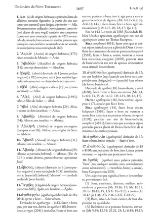1697 1.A,a (a)
Dicionário do Novo Testamento
1.A, a (a) de origem hebraica; a primeira letra do
alfabeto; somente figurativo (a partir do seu uso
comoumnumeral)paradesignaoprimeiro:—Alfa.
Frequentemente utilizado (normalmente como avn
(an), diante de uma vogal) também em compostos
(como em uma contração a partir do 427) no sen-
tidodeprivação;bemcomoemmuitaspalavrasque
começamcomestaletra;ocasionalmentenosentido
deunião(comoumacontraçãode260).
2. VAarw,n (Aarōn) de origem hebraica [175];
Arão,o irmão de Moisés: — Arão.
3. VAbaddw,n (Abaddōn) de origem hebraica
[11]; um anjo destruidor: — Abadom.
4.avbarh,j (abarēs) derivado de 1 (como prefixo
negativo) e 922; sem peso, isto é (em sentido figu-
rado) não opressivo: — derivado de ser opressivo.
5. avbba, (Abba) origem caldeia [2]; pai (como
vocativo): — Abba.
6. :Abel (Abel) de origem hebraica [1893];
Abel,o filho de Adão: — Abel.
7.VAbia, (Abia) de origem hebraica [29]; Abias,
o nome de dois israelitas: — Abias.
8. VAbiaqa,r (Abiathar) de origem hebraica
[54]; Abiatar,um israelita: — Abiatar.
9. VAbilhnh, (Abilēnē) de origem estrangeira
[compare com 58]; Abilene, uma região da Síria:
— Abilene.
10. VAbiou,d (Abioud) de origem hebraica [31];
Abiúde,um israelita: — Abiúde.
11.VAbraa,m (Abraam) de origem hebraica [85;
Abraão, o patriarca hebreu]: — Abraão. [Em At
7.16 o texto deveria, provavelmente, apresentar
Jacó.]
12.a;bussoj (abyssos) derivado de 1 (como pre-
fixonegativo)eumavariaçãode1037;semfundo,
isto é, (especial) (infernal) “abismo”: — cavidade
profunda (sem fundo).
13.{Agaboj (Hagabos)deorigemhebraica[com-
parecom2285];Ágabo,umIsraelita:—Ágabo.
14.avgaqoerge,w (agathoergeō)deviradode18e
2041; operar o bem: — fazer o bem.
Derivado de agathoergos – (s.f.), fazer o bem,
que, por sua vez, deriva de agathos (18), benevo-
lente, e ergon (2041), trabalho. Fazer o bem aos
outros, praticar o bem, isto é, agir para a vanta-
gem e benefício de alguém. (Mc 3.4; Lc 6.9, 35;
At 6.33; 14.7); além disso, fazer o bem, agir vir-
tuosamente (1Pe 2.15, 20; 3.6, 17; 3Jo 11).
Em At 14.17,o texto da UBS (Sociedade Bí-
blica Unida) apresenta agathourgōn em vez de
agathopoiōn como no Textus Receptus.
Sin.: sumpherō (4851), fazer com que as coi-
sas sejam juntadas para a glória de Deus e bene-
fício de si mesmo e de outras pessoas; kalopoieō
(2569), fazer o bem e, assim, mostrar a nossa
boa natureza; euergeteō (2109), praticar atos
de benevolência em vez de apenas demonstrar
uma atitude benevolente.
15. avgaqopoie,w (agathopoieō) derivado de 17;
ser um benfeitor (seja fazendo um favor ou cum-
prindo uma obrigação): — (quando) fizer o bem
(de forma bem feita).
Derivado de agathos (18), benevolente, e poieō
(4160), fazer. Fazer o bem aos outros (Mc 3.4;
Lc 6.9, 33, 35; At 14.17; 1Pe 2.15, 20; 3.6, 17).
Deriv.: agathopoiïa (16), benevolêcia; agata-
poios (17), aquele que faz o bem.
Sin.: agathoergeō (14), fazer boas obras;
kalopoieō (2569), fazer o bem ou mostrar a
nossa boa natureza ao praticar o bem; euergeteō
(2109), praticar um ato de benevolência;
sumpherō (4851), fazer com que as coisas sejam
juntadas para a glória de Deus e benefício de si
mesmo e de outras pessoas.
16. avgaqopoii<a (agathopoiïa) derivado de 17;
fazer o bem,isto é,virtude: — fazer o bem.
17. avgaqopoio,j (agathopoios) derivado de 18
e 4160; um praticante do bem, isto é, uma pessoa
virtuosa: — aqueles que praticam o bem.
18. avgaqo,j (agathos) uma palavra primária;
“bem” (em qualquer sentido, mas, normalmente
como substantivo): — benefício,bom (-s,coisas),
bem.Compare com 2570.
Um adjetivo que significa bom e benevolen-
te, proveitoso e útil.
(I) Bom, excelente, distinto, melhor, refe-
rindo-se a pessoas (Mt 19.16, 17; Mc 10.17,
18; Lc 18.18, 19; LXX: 1Sa 9.2); a coisas (Lc
10.42; Jo 1.46; 2Ts 2.16; LXX: Ed 8.27).
(II) Bom, isto é, de bom caráter, de boa dis-
posição ou qualidade.
(A) Referindo-se a pessoas: honesto, virtuo-
so (Mt 5.45; 12.35; 25.21, 23; Lc 6.45; 19.17;
 