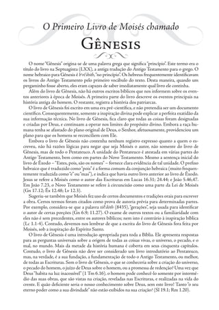 O Primeiro Livro de Moisés chamado
Gênesis
O nome“Gênesis” origina-se de uma palavra grega que significa“princípio”. Este termo era o
título do livro na Septuaginta (LXX), a antiga tradução do Antigo Testamento para o grego. O
nome hebraico para Gênesis é be
rē’shith,“no princípio”. Os hebreus frequentemente identificavam
os livros do Antigo Testamento pelo primeiro vocábulo do texto. Desta maneira, quando um
pergaminho fosse aberto, eles eram capazes de saber imediatamente qual livro ele continha.
Além do livro de Gênesis, não há outros escritos bíblicos que nos informem sobre os even-
tos anteriores à época de Moisés. A primeira parte do livro descreve os eventos principais na
história antiga do homem. O restante, registra a história dos patriarcas.
O livro de Gênesis foi escrito em uma era pré-científica, e não pretendia ser um documento
científico. Consequentemente, somente a inspiração divina pode explicar a perfeita exatidão da
sua informação técnica. No livro de Gênesis, fica claro que todas as coisas foram designadas
e criadas por Deus, e continuam a operar nos limites do propósito divino. Embora a raça hu-
mana tenha se afastado do plano original de Deus, o Senhor, afetuosamente, providenciou um
plano para que os homens se reconciliem com Ele.
Embora o livro de Gênesis não contenha nenhum registro expresso quanto a quem o es-
creveu, não há razões lógicas para negar que seja Moisés o autor, não somente do livro de
Gênesis, mas de todo o Pentateuco. A unidade do Pentateuco é atestada em várias partes do
Antigo Testamento, bem como em partes do Novo Testamento. Mesmo a sentença inicial do
livro de Êxodo –“Estes, pois, são os nomes” – fornece clara evidência de tal unidade. O prefixo
hebraico que é traduzido como“pois”é a forma comum da conjunção hebraica (muito frequen-
temente traduzida como“e”ou“mas”), e indica que havia outro livro anterior ao livro de Êxodo.
Jesus se refere a Moisés como o autor das Escrituras em Lucas 16.31; 24.44; e João 5.46,47.
Em João 7.23, o Novo Testamento se refere à circuncisão como uma parte da Lei de Moisés
(Gn 17.12; Êx 12.48; Lv 12.3).
Sugeriu-se também que Moisés fez uso de certos documentos e tradições orais para escrever
a obra. Certos termos foram citados como prova de autoria prévia para determinadas partes.
Por exemplo, considera-se que a palavra tōle
dōth (8435),“gerações”, seja usada para identificar
o autor de certas porções (Gn 6.9; 11.27). O exame de outros textos ou a familiaridade com
eles não é sem precedentes, entre os autores bíblicos; nem isto é contrário à inspiração bíblica
(Lc 1.1-4). Contudo, devemos nos lembrar de que a escrita do livro de Gênesis fora feita por
Moisés, sob a inspiração do Espírito Santo.
O livro de Gênesis é uma introdução apropriada para toda a Bíblia. Ele apresenta respostas
para as perguntas universais sobre a origem de todas as coisas vivas, o universo, o pecado, e o
mal, no mundo. Mais da metade da história humana é coberta em seus cinquenta capítulos.
Contudo, o livro de Gênesis não deve ser considerado um livro introdutório ao Pentateuco,
mas, na verdade, é a sua fundação, a fundamentação de todo o Antigo Testamento, ou melhor,
de todas as Escrituras. Sem o livro de Gênesis, o que se conheceria sobre a criação do universo,
o pecado do homem,o juízo de Deus sobre o homem,ou a promessa de redenção? Uma vez que
Deus“habita na luz inacessível” (1 Tm 6.16), o homem pode conhecê-lo somente por intermé-
dio das suas obras, que são vistas na criação, reveladas nas Escrituras, e realizadas na vida do
crente. E quão deficiente seria o nosso conhecimento sobre Deus, sem este livro! Tanto “o seu
eterno poder como a sua divindade” não estão exibidos na sua criação? (Sl 19.1; Rm 1.20).
 