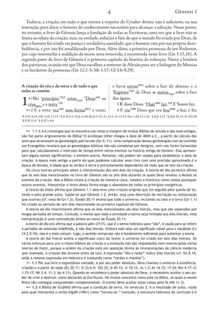 4
A criação do céu e da terra e de tudo o que
neles se contém
1No a
princípio,7225
criou1254
b
Deus430
os
céus8064
e a terra.776
2 E a terra c
era1961
sem forma8414
e vazia;
e havia trevas2822
sobre a face do abismo; e o
d
Espírito7307
de Deus se movia7363
sobre a face
das águas.
3 E disse Deus: e
Haja1961
luz.216
E f
houve luz.
4 E viu7200
Deus que era boa2896
a luz; e fez
Gênesis 1
Todavia, a criação, em tudo o que retrata a respeito do Criador divino, não é suficiente, na sua
instrução, para dotar o homem do conhecimento necessário para alcançar a salvação. Neste ponto,
no entanto, o livro de Gênesis lança a fundação de todas as Escrituras, uma vez que o livro não se
limita ao relato da criação, mas, na verdade, enfatiza o fato de que o mundo foi criado por Deus, de
que o homem foi criado em justiça e verdadeira santidade,que o homem caiu por sua própria deso-
bediência, e por isto foi amaldiçoado por Deus. Além disto, a primeira promessa de um Redentor,
por cujo intermédio a maldição da morte seria removida, é encontrada neste livro (Gn 3.15,16). A
segunda parte do livro de Gênesis é o primeiro capítulo da história da redenção. Narra a história
dos patriarcas, ocasião em que Deus escolheu a semente de Abraão para ser a linhagem do Messias
e os herdeiros da promessa (Gn 12.1-3; Mt 1.17; Gl 3.6-9,29).
a
1.1 Pv 8.23; Hb 1.10; 11.13 b
1.1 Sl 8.3; 33.6; Is 40.26; Jr 5.15; Zc 12.1; At 14.15; Rm 1.20; Cl 1.16 c
1.2 Jr 4.23 d
1.2 Jó 26.13; Sl 104.30
e
1.3 Sl 33.9 f
1.3 2Co 4.6
 1.1–2.4 A cronologia que se encontra nas notas à margem de muitas Bíblias de estudo e das mais antigas,
não faz parte originalmente da Bíblia! O arcebispo Usher chegou à data de 4004 a.C., a partir do cálculo dos
anos que atravessam as genealogias patriarcais (Gn 5; 11). Uma comparação destas genealogias com as contidas
nos Evangelhos revelará que as genealogias bíblicas não são completas por desígnio, nem nos foram fornecidas
para que calculássemos o intervalo de tempo entre vários eventos na história antiga do homem. Elas apresen-
tam alguns nomes significativos, e omitem outros. Portanto, não podem ser usadas para estabelecer a data da
criação. A época mais antiga a partir da qual podemos calcular anos civis com uma precisão aproximada é a
época de Abraão. A idade que se atribui à terra é extremamente dependente da visão que se tem da criação.
Há cinco teorias principais sobre a interpretação dos seis dias da criação. A teoria do dia pictórico afirma
que os seis dias mencionados no livro de Gênesis são os seis dias durante os quais Deus revelou a Moisés os
eventos da criação. Mas a Bíblia relata a criação de maneira clara, simples e histórica como relata quaisquer
outros eventos. Interpretar o texto desta forma exige o abandono de todos os princípios exegéticos.
A teoria do hiato afirma que Gênesis 1.1 descreve uma criação original que foi seguida pela queda de Sa-
tanás e pelo grande juízo. Supõe-se que Gênesis 1.2, então, seja uma descrição da recriação ou restauração
que ocorreu (cf. nota de Gn 1.2). Êxodo 20.11 ensina que todo o universo, incluindo os céus e a terra (Gn 1.1)
foi criado no período de seis dias mencionado no primeiro capítulo de Gênesis.
A teoria do dia intermitente afirma que os dias mencionados são dias literais, mas que são separados por
longos períodos de tempo. Contudo, a menos que toda a atividade criativa seja limitada aos dias literais, esta
interpretação é uma contradição direta ao texto de Êxodo 20.11.
A teoria do dia-era afirma que a palavra yôm (3117), que é o termo hebraico para “dia”, é usada para se referir
a períodos de extensão indefinida, e não dias literais. Embora este seja um significado viável para o vocábulo (Lv
14.2,9,10), não é o mais comum. Logo, o sentido vernacular não é fundamento suficiente para sustentar a teoria.
A teoria do dia literal aceita o significado claro do texto: o universo foi criado em seis dias literais. Os
vários esforços para unir o relato bíblico da criação e a evolução não são respaldados nem mesmo pelas várias
teorias de hiato, porque a ordem da criação está em oposição direta às interpretações da ciência moderna
(por exemplo, a criação das árvores antes da luz). A expressão “dia e noite” indica dias literais (cf. Dn 8.14,
onde a mesma expressão em hebraico é traduzida como “tardes e manhãs”).
 1.1 Por sua livre e espontânea vontade, e por seu poder absoluto, Deus chamou o universo à existência,
criando-o a partir do nada (Êx 20.11; Sl 33.6,9; 102.25; Is 45.12; Jr 10.12; Jo 1.3; At 14.15; 17.24; Rm 4.17; Cl
1.15-17; Hb 3.4; 11.3; Ap 4.11). Quando se reconhece o poder absoluto de Deus, é necessário aceitar o seu po-
der de criar e destruir, como declaram as Escrituras. Há muitos conceitos como este na Bíblia, os quais a mente
finita não consegue compreender completamente. O crente deve aceitar estas coisas pela fé (Hb 11.3).
 1.2 A Bíblia de Scofield afirma que a condição da terra, no versículo 2, é o resultado de juízo, razão
pela qual interpreta o verbo hāyāh (1961) como “tornou-se.” Contudo, a estrutura hebraica do versículo 2 é
A criação do céu e da terra e de
neles se contém
1No a
princípio,7225
criou
céus8064
e a terra.776
2 E a terra c
era1961
sem fo
Gênesis 1
Todavia, a criação, em tudo
instrução, para dotar o homem
no entanto, o livro de Gênesis
limita ao relato da criação, mas
que o homem foi criado em just
bediência, e por isto foi amaldi
por cujo intermédio a maldição
segunda parte do livro de Gên
dos patriarcas, ocasião em que D
e os herdeiros da promessa (Gn
a
1.1 Pv 8.23; Hb 1.10; 11.13 b
1.1 Sl 8.3; 33
e
1.3 Sl 33.9 f
1.3 2Co 4.6
 1.1–2.4 A cronologia que se e
não faz parte originalmente da Bíb
anos que atravessam as genealogias
nos Evangelhos revelará que as gen
para que calculássemos o intervalo
tam alguns nomes significativos, e
criação. A época mais antiga a par
época de Abraão. A idade que se at
Há cinco teorias principais sobr
que os seis dias mencionados no li
eventos da criação. Mas a Bíblia re
outros eventos. Interpretar o texto
A teoria do hiato afirma que Gê
tanás e pelo grande juízo. Supõe-s
que ocorreu (cf. nota de Gn 1.2). Ê
foi criado no período de seis dias m
A teoria do dia intermitente afi
longos períodos de tempo. Contudo
interpretação é uma contradição d
A teoria do dia-era afirma que a p
a períodos de extensão indefinida, e
14.2,9,10), não é o mais comum. Lo
A teoria do dia literal aceita o
vários esforços para unir o relato b
teorias de hiato, porque a ordem
(por exemplo, a criação das árvore
onde a mesma expressão em hebra
 1.1 Por sua livre e espontâne
criando-o a partir do nada (Êx 20.1
1.15-17; Hb 3.4; 11.3; Ap 4.11). Qu
der de criar e destruir, como declar
finita não consegue compreender c
 1.2 A Bíblia de Scofield afir
pela qual interpreta o verbo hāyāh
 