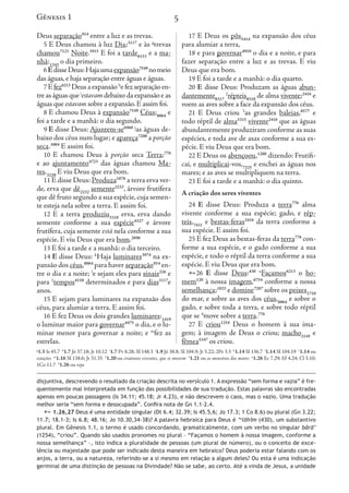 5
Deus separação914
entre a luz e as trevas.
5 E Deus chamou à luz Dia;3117
e às g
trevas
chamou7121
Noite.3915
E foi a tarde6153
e a ma-
nhã:1242
o dia primeiro.
6EdisseDeus:Hajaumaexpansão7549
nomeio
das águas,e haja separação entre águas e águas.
7Efez6213
Deusaexpansãoh
efezseparaçãoen-
treaságuasquei
estavamdebaixodaexpansãoeas
águas que estavam sobre a expansão.E assim foi.
8 E chamou Deus à expansão7549
Céus;8064
e
foi a tarde e a manhã: o dia segundo.
9 E disse Deus: Ajuntem-se6960 j
as águas de-
baixo dos céus num lugar; e apareça7200
a porção
seca.3004
E assim foi.
10 E chamou Deus à porção seca Terra;776
e ao ajuntamento4723
das águas chamou Ma-
res.3220
E viu Deus que era bom.
11 E disse Deus: Produza1876
a terra erva ver-
de, erva que dê2232
semente2233
, árvore frutífera
que dê fruto segundo a sua espécie,cuja semen-
te esteja nela sobre a terra. E assim foi.
12 E a terra produziu3318
erva, erva dando
semente conforme a sua espécie4327
e árvore
frutífera, cuja semente está nela conforme a sua
espécie. E viu Deus que era bom.2896
13 E foi a tarde e a manhã: o dia terceiro.
14 E disse Deus: k
Haja luminares3974
na ex-
pansão dos céus,8064
para haver separação914
en-
tre o dia e a noite; l
e sejam eles para sinais226
e
para 1
tempos4150
determinados e para dias3117
e
anos.
15 E sejam para luminares na expansão dos
céus, para alumiar a terra. E assim foi.
16 E fez Deus os dois grandes luminares:1419
o luminar maior para governar4475
o dia, e o lu-
minar menor para governar a noite; e m
fez as
estrelas.
17 E Deus os pôs5414
na expansão dos céus
para alumiar a terra,
18 e para governar4910
o dia e a noite, e para
fazer separação entre a luz e as trevas. E viu
Deus que era bom.
19 E foi a tarde e a manhã: o dia quarto.
20 E disse Deus: Produzam as águas abun-
dantemente8317
2
répteis8318
de alma vivente;2416
e
voem as aves sobre a face da expansão dos céus.
21 E Deus criou 3
as grandes baleias,8577
e
todo réptil de alma5315
vivente2416
que as águas
abundantemente produziram conforme as suas
espécies, e toda ave de asas conforme a sua es-
pécie. E viu Deus que era bom.
22 E Deus os abençoou,1288
dizendo: Frutifi-
cai, e multiplicai-vos,7325
e enchei as águas nos
mares; e as aves se multipliquem na terra.
23 E foi a tarde e a manhã: o dia quinto.
A criação dos seres viventes
24 E disse Deus: Produza a terra776
alma
vivente conforme a sua espécie; gado, e rép-
teis,7431
e bestas-feras2416
da terra conforme a
sua espécie. E assim foi.
25 E fez Deus as bestas-feras da terra776
con-
forme a sua espécie, e o gado conforme a sua
espécie, e todo o réptil da terra conforme a sua
espécie. E viu Deus que era bom.
26 E disse Deus:430 n
Façamos6213
o ho-
mem120
à nossa imagem,6754
conforme a nossa
semelhança;1823
e domine7287
sobre os peixes1710
do mar, e sobre as aves dos céus,8064
e sobre o
gado, e sobre toda a terra, e sobre todo réptil
que se 4
move sobre a terra.776
27 E criou1254
Deus o homem à sua ima-
gem; à imagem de Deus o criou; macho2145
e
fêmea5347
os criou.
Gênesis 1
g
1.5 Is 45.7 h
1.7 Jó 37.18; Jr 10.12 i
1.7 Pv 8.28; Sl 148.3 j
1.9 Jó 38.8; Sl 104.9; Jr 5.22; 2Pe 3.5 k
1.14 Sl 136.7 l
1.14 Sl 104.19 1
1.14 ou
estações m
1.16 Sl 138.6; Jr 31.35 2
1.20 ou criaturas viventes, que se movem 3
1.21 ou os monstros dos mares n
1.26 Ec 7.29; Ef 4.24; Cl 3.10;
1Co 11.7 4
1.26 ou roja
disjuntiva, descrevendo o resultado da criação descrita no versículo 1. A expressão “sem forma e vazia” é fre-
quentemente mal interpretada em função das possibilidades de sua tradução. Estas palavras são encontradas
apenas em poucas passagens (Is 34.11; 45.18; Jr 4.23), e não descrevem o caos, mas o vazio. Uma tradução
melhor seria “sem forma e desocupada”. Confira nota de Gn 1.1–2.4.
 1.26,27 Deus é uma entidade singular (Dt 6.4; 32.39; Is 45.5,6; Jo 17.3; 1 Co 8.6) ou plural (Gn 3.22;
11.7; 18.1-3; Is 6.8; 48.16; Jo 10.30,34-38)? A palavra hebraica para Deus é ’e
lōhîm (430), um substantivo
plural. Em Gênesis 1.1, o termo é usado concordando, gramaticalmente, com um verbo no singular bārā’
(1254), “criou”. Quando são usados pronomes no plural – “Façamos o homem à nossa imagem, conforme a
nossa semelhança” –, isto indica a pluralidade de pessoas (um plural de número), ou o conceito de exce-
lência ou majestade que pode ser indicado desta maneira em hebraico? Deus poderia estar falando com os
anjos, a terra, ou a natureza, referindo-se a si mesmo em relação a algum deles? Ou esta é uma indicação
germinal de uma distinção de pessoas na Divindade? Não se sabe, ao certo. Até a vinda de Jesus, a unidade
s pôs5414
na expansão dos céus
erra,
ernar4910
o dia e a noite, e para
entre a luz e as trevas. E viu
om.
de e a manhã: o dia quarto.
eus: Produzam as águas abun-
répteis8318
de alma vivente;2416
e
bre a face da expansão dos céus.
riou 3
as grandes baleias,8577
e
lma5315
vivente2416
que as águas
e produziram conforme as suas
ave de asas conforme a sua es-
us que era bom.
abençoou,1288
dizendo: Frutifi-
i-vos,7325
e enchei as águas nos
se multipliquem na terra.
de e a manhã: o dia quinto.
res viventes
Deus: Produza a terra776
alma
me a sua espécie; gado, e rép-
s-feras2416
da terra conforme a
ssim foi.
as bestas-feras da terra776
con-
pécie, e o gado conforme a sua
o réptil da terra conforme a sua
eus que era bom.
Deus:430 n
Façamos6213
o ho-
imagem,6754
conforme a nossa
e domine7287
sobre os peixes1710
as aves dos céus,8064
e sobre o
oda a terra, e sobre todo réptil
bre a terra.776
4
Deus o homem à sua ima-
de Deus o criou; macho2145
e
ou.
Gênesis 1
.5 k
1.14 Sl 136.7 l
1.14 Sl 104.19 1
1.14 ou
s dos mares n
1.26 Ec 7.29; Ef 4.24; Cl 3.10;
pressão “sem forma e vazia” é fre-
ão. Estas palavras são encontradas
o caos, mas o vazio. Uma tradução
17.3; 1 Co 8.6) ou plural (Gn 3.22;
us é ’e
lōhîm (430), um substantivo
, com um verbo no singular bārā’
mem à nossa imagem, conforme a
número), ou o conceito de exce-
Deus poderia estar falando com os
m deles? Ou esta é uma indicação
o. Até a vinda de Jesus, a unidade
 