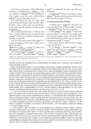 6
28 E Deus os abençoou e Deus lhes disse:
Frutificai, e multiplicai-vos, e enchei4390
a ter-
ra, e sujeitai-a; e dominai7287
sobre os peixes do
mar, e sobre as aves dos céus, e sobre todo o
animal2416
que se move sobre a terra.
29 E disse Deus: Eis que vos tenho dado
toda erva que dá semente e que está sobre a face
de toda a terra e toda árvore em que há fru-
to de árvore que dá semente; o
ser-vos-ão para
mantimento.402
30 E a todo animal da terra, e a toda ave dos
céus, e a todo réptil da terra, em que há alma
vivente,5315
toda a erva verde lhes será para man-
timento. E assim foi.
31 E viu Deus tudo quanto tinha feito,6213
e
eis que era muito3966
bom; e foi a tarde e a ma-
nhã: o dia sexto.
2Assim, os céus,8064
e a terra,776
e todo o seu
exército6635
foram acabados.3615
2 E, havendo Deus430
acabado3615
no dia sé-
timo a sua obra,4399
que tinha feito,6213 a
descan-
sou7673
no sétimo dia de toda a sua obra, que
tinha feito.
3 E abençoou1288
Deus o dia sétimo e o san-
tificou;6942
porque nele descansou de toda a sua
obra, que Deus criara1254
e fizera.
A formação do jardim do Éden
4 Estas são as 5
origens8435
dos céus e da
terra, quando foram criados; no dia3117
em que
o 6
Senhor3068
Deus fez a terra e os céus.
5 Toda planta7880
do campo7704
ainda não
estava na terra,776
e toda erva do campo ainda
não brotava; porque ainda o Senhor Deus
não tinha feito chover sobre a terra, e não havia
homem para lavrar5647
a terra.127
6 Um vapor, porém, subia da terra e regava
toda a face da terra.
7 E formou o Senhor Deus430
o ho-
mem120
do b
pó6083
da terra e soprou5301
em seus
c
narizes639
o d
fôlego5397
da vida;2416
e e
o homem
foi feito alma5315
vivente.2416
o
1.29 Gn 9.3 a
2.2 Êx 20.1; Is 58.13; Mt 12.8; Cl 2.16-17; Hb 4.4,9 5
2.4 ou gerações 6
2.4 Hebr. Jeová b
2.7 Gn 3.19; Sl 103.14; Is 64.8
c
2.7 1Co 15.47; Jó 33.4 d
2.7 Is 2.22 e
2.7 1Co 15.45
essencial (interna) da Divindade não era compreendida, em grande parte, ainda que fosse indicada em
outras perícopes (Is 48.16).
Deus é, essencialmente, Espírito (Jo 4.24). Portanto, o homem que é “imagem e semelhança” de Deus, possui
um espírito imortal. Os homens se assemelham a Deus em certos aspectos pessoais (Gn 1.26), sem que sejam
iguais a Ele (Is 40.25). A semelhança entre o homem e Deus é aquilo que distingue a criatura racional do resto da
criação. O homem é um ser pessoal, com a capacidade de pensar, sentir e decidir. Ele tem a capacidade de fazer
escolhas morais e a capacidade de crescimento ou declínio espiritual. No princípio, o homem amava a Deus e
era uma criatura santa. O pecado mudou isto. O seu espírito ficou tão alterado pelo pecado, que ele se escondeu
de Deus, e agora ama o mal mais do que a justiça (Jo 3.19,20). Depois da época de Adão, somente aqueles que
viviam com retidão diante de Deus eram considerados seus descendentes (Mt 3.7-10; 13.38; Jo 12.36; At 13.10;
Cl 3.6). O homem não mais se encontra no estado perfeito de inocência em que estava na época da sua criação.
Portanto, ele não tem os mesmos atributos e qualidades espirituais, semelhantes aos de Deus, que tinha em seu
estado original. Jesus, o segundo Adão (1 Co 15.45), veio para desfazer as obras de Satanás (1 Jo 3.8), e para
restaurar a semelhança espiritual do homem com Deus (2 Co 3.18; Ef 4.24; Cl 3.10).
 2.4 É bem sabido que parece haver dois relatos diferentes da criação nos dois primeiros capítulos
do livro de Gênesis, mas isto não leva-nos necessariamente a concluir que eles sejam incompatíveis, como
sugeriram alguns. As duas seções complementam-se. Gênesis 1.1–2.4a apresenta uma visão ampla e geral de
todos os sete dias da criação, e trata da criação do homem e da mulher como um ato único. Então, em 2.4b-
24, o autor concentra-se no sexto dia, dando detalhes que não foram mencionados na visão geral do capítulo
1. As origens separadas, do homem e da mulher, são trazidas a um nítido foco. Logo, os capítulos 1 e 2 não
estão em sequência cronológica, mas Gênesis 2.4b-24 apresenta, com mais detalhes, aquilo que Gênesis
1.11,12,24-31 apenas resume.
 2.7 A palavra “alma” foi usada com vários significados por diferentes autores na Bíblia. A palavra
hebraica é nepheš (5315), que significa “aquilo que respira”. Ela corresponde ao grego psychē (5590), que
normalmente é traduzido como “alma” ou “vida” (veja Dicionários Comentados de Strong, onde há defini-
ções mais completas). A expressão “alma vivente” não se refere ao espírito de Adão, como imortal, mas
simplesmente ao fato de que era um ser físico, vivente. A mesma expressão é usada em Gênesis 1.20,21 com
referência as criaturas que voam e nadam. O termo significa meramente que Adão se tornou vivo. Isto nega
a possibilidade da evolução teísta (a alma, com um sopro, passando a uma forma animal viva). Contudo, em
Gênesis 1.26,27, é ensinada a imortalidade do espírito humano.
Gênesis 2
28 E Deus os abençoou e D
Frutificai, e multiplicai-vos, e
ra, e sujeitai-a; e dominai7287
so
mar, e sobre as aves dos céus,
animal2416
que se move sobre a
29 E disse Deus: Eis que v
toda erva que dá semente e que
de toda a terra e toda árvore
to de árvore que dá semente; o
mantimento.402
30 E a todo animal da terra,
céus, e a todo réptil da terra, e
vivente,5315
toda a erva verde lhe
timento. E assim foi.
31 E viu Deus tudo quanto
eis que era muito3966
bom; e foi
nhã: o dia sexto.
2Assim, os céus,8064
e a terra
exército6635
foram acabados
2 E, havendo Deus430
acabad
timo a sua obra,4399
que tinha fe
o
1.29 Gn 9.3 a
2.2 Êx 20.1; Is 58.13; Mt 12
c
2.7 1Co 15.47; Jó 33.4 d
2.7 Is 2.22 e
2.7 1C
essencial (interna) da Divindade
outras perícopes (Is 48.16).
Deus é, essencialmente, Espírito
um espírito imortal. Os homens se
iguais a Ele (Is 40.25). A semelhança
criação. O homem é um ser pessoal,
escolhas morais e a capacidade de
era uma criatura santa. O pecado m
de Deus, e agora ama o mal mais do
viviam com retidão diante de Deus
Cl 3.6). O homem não mais se encon
Portanto, ele não tem os mesmos at
estado original. Jesus, o segundo A
restaurar a semelhança espiritual d
 2.4 É bem sabido que pare
do livro de Gênesis, mas isto não
sugeriram alguns. As duas seções c
todos os sete dias da criação, e tra
24, o autor concentra-se no sexto d
1. As origens separadas, do homem
estão em sequência cronológica,
1.11,12,24-31 apenas resume.
 2.7 A palavra “alma” foi u
hebraica é nepheš (5315), que sig
normalmente é traduzido como “a
ções mais completas). A expressã
simplesmente ao fato de que era u
referência as criaturas que voam e
a possibilidade da evolução teísta
Gênesis 1.26,27, é ensinada a imor
Gênesis 2
 