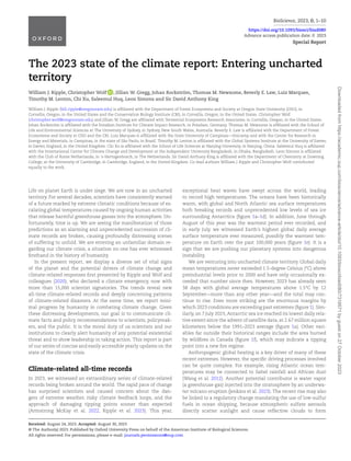 BioScience, 2023, 0, 1–10
https://doi.org/10.1093/biosci/biad080
Advance access publication date: 0 2023
Special Report
The 2023 state of the climate report: Entering uncharted
territory
William J. Ripple, Christopher Wolf , Jillian W. Gregg, Johan Rockström, Thomas M. Newsome, Beverly E. Law, Luiz Marques,
Timothy M. Lenton, Chi Xu, Saleemul Huq, Leon Simons and Sir David Anthony King
William J. Ripple (bill.ripple@oregonstate.edu) is affiliated with the Department of Forest Ecosystems and Society at Oregon State University (OSU), in
Corvallis, Oregon, in the United States and the Conservation Biology Institute (CBI), in Corvallis, Oregon, in the United States. Christopher Wolf
(christopher.wolf@oregonstate.edu) and Jillian W. Gregg are affiliated with Terrestrial Ecosystems Research Associates, in Corvallis, Oregon, in the United States.
Johan Rockström is affiliated with the Potsdam Institute for Climate Impact Research, in Potsdam, Germany. Thomas M. Newsome is affiliated with the School of
Life and Environmental Sciences at The University of Sydney, in Sydney, New South Wales, Australia. Beverly E. Law is affiliated with the Department of Forest
Ecosystems and Society at OSU and the CBI. Luiz Marques is affiliated with the State University of Campinas—Unicamp and with the Center for Research in
Energy and Materials, in Campinas, in the state of São Paolo, in Brazil. Timothy M. Lenton is affiliated with the Global Systems Institute at the University of Exeter,
in Exeter, England, in the United Kingdom. Chi Xu is affiliated with the School of Life Sciences at Nanjing University, in Nanjing, China. Saleemul Huq is affiliated
with the International Centre for Climate Change and Development at the Independent University Bangladesh, in Dhaka, Bangladesh. Leon Simons is affiliated
with the Club of Rome Netherlands, in ‘s-Hertogenbosch, in The Netherlands. Sir David Anthony King is affiliated with the Department of Chemistry at Downing
College, at the University of Cambridge, in Cambridge, England, in the United Kingdom. Co-lead authors William J. Ripple and Christopher Wolf contributed
equally to the work.
Life on planet Earth is under siege. We are now in an uncharted
territory. For several decades, scientists have consistently warned
of a future marked by extreme climatic conditions because of es-
calating global temperatures caused by ongoing human activities
that release harmful greenhouse gasses into the atmosphere. Un-
fortunately, time is up. We are seeing the manifestation of those
predictions as an alarming and unprecedented succession of cli-
mate records are broken, causing profoundly distressing scenes
of suffering to unfold. We are entering an unfamiliar domain re-
garding our climate crisis, a situation no one has ever witnessed
firsthand in the history of humanity.
In the present report, we display a diverse set of vital signs
of the planet and the potential drivers of climate change and
climate-related responses first presented by Ripple and Wolf and
colleagues (2020), who declared a climate emergency, now with
more than 15,000 scientist signatories. The trends reveal new
all-time climate-related records and deeply concerning patterns
of climate-related disasters. At the same time, we report mini-
mal progress by humanity in combating climate change. Given
these distressing developments, our goal is to communicate cli-
mate facts and policy recommendations to scientists, policymak-
ers, and the public. It is the moral duty of us scientists and our
institutions to clearly alert humanity of any potential existential
threat and to show leadership in taking action. This report is part
of our series of concise and easily accessible yearly updates on the
state of the climate crisis.
Climate-related all-time records
In 2023, we witnessed an extraordinary series of climate-related
records being broken around the world. The rapid pace of change
has surprised scientists and caused concern about the dan-
gers of extreme weather, risky climate feedback loops, and the
approach of damaging tipping points sooner than expected
(Armstrong McKay et al. 2022, Ripple et al. 2023). This year,
exceptional heat waves have swept across the world, leading
to record high temperatures. The oceans have been historically
warm, with global and North Atlantic sea surface temperatures
both breaking records and unprecedented low levels of sea ice
surrounding Antarctica (figure 1a–1d). In addition, June through
August of this year was the warmest period ever recorded, and
in early July, we witnessed Earth’s highest global daily average
surface temperature ever measured, possibly the warmest tem-
perature on Earth over the past 100,000 years (figure 1e). It is a
sign that we are pushing our planetary systems into dangerous
instability.
We are venturing into uncharted climate territory. Global daily
mean temperatures never exceeded 1.5-degree Celsius (°C) above
preindustrial levels prior to 2000 and have only occasionally ex-
ceeded that number since then. However, 2023 has already seen
38 days with global average temperatures above 1.5°C by 12
September—more than any other year—and the total may con-
tinue to rise. Even more striking are the enormous margins by
which 2023 conditions are exceeding past extremes (figure 1). Sim-
ilarly, on 7 July 2023, Antarctic sea ice reached its lowest daily rela-
tive extent since the advent of satellite data, at 2.67 million square
kilometers below the 1991–2023 average (figure 1a). Other vari-
ables far outside their historical ranges include the area burned
by wildfires in Canada (figure 1f), which may indicate a tipping
point into a new fire regime.
Anthropogenic global heating is a key driver of many of these
recent extremes. However, the specific driving processes involved
can be quite complex. For example, rising Atlantic ocean tem-
peratures may be connected to Sahel rainfall and African dust
(Wang et al. 2012). Another potential contributor is water vapor
(a greenhouse gas) injected into the stratosphere by an underwa-
ter volcano eruption (Jenkins et al. 2023). The recent rise may also
be linked to a regulatory change mandating the use of low-sulfur
fuels in ocean shipping, because atmospheric sulfate aerosols
directly scatter sunlight and cause reflective clouds to form
Received: August 24, 2023. Accepted: August 30, 2023
© The Author(s) 2023. Published by Oxford University Press on behalf of the American Institute of Biological Sciences.
All rights reserved. For permissions, please e-mail: journals.permissions@oup.com
Downloaded
from
https://academic.oup.com/bioscience/advance-article/doi/10.1093/biosci/biad080/7319571
by
guest
on
27
October
2023
 