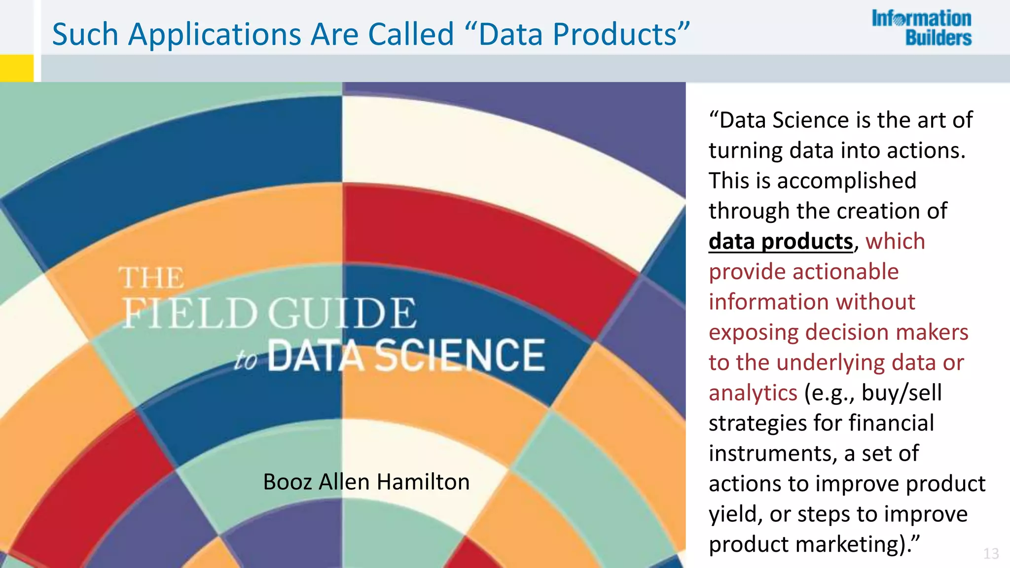 Such Applications Are Called “Data Products”
13
“Data Science is the art of
turning data into actions.
This is accomplished
through the creation of
data products, which
provide actionable
information without
exposing decision makers
to the underlying data or
analytics (e.g., buy/sell
strategies for financial
instruments, a set of
actions to improve product
yield, or steps to improve
product marketing).”
Booz Allen Hamilton