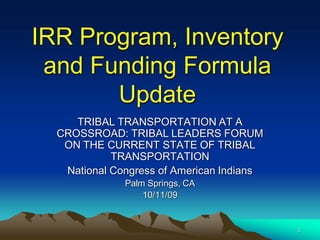 IRR Program, Inventory
 and Funding Formula
       Update
     TRIBAL TRANSPORTATION AT A
  CROSSROAD: TRIBAL LEADERS FORUM
   ON THE CURRENT STATE OF TRIBAL
            TRANSPORTATION
   National Congress of American Indians
              Palm Springs, CA
                  10/11/09


                                           1
 