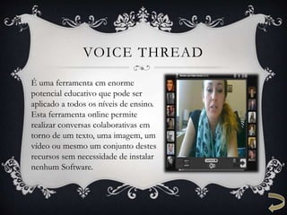 VOICE THREAD
É uma ferramenta cm enorme
potencial educativo que pode ser
aplicado a todos os níveis de ensino.
Esta ferramenta online permite
realizar conversas colaborativas em
torno de um texto, uma imagem, um
vídeo ou mesmo um conjunto destes
recursos sem necessidade de instalar
nenhum Software.
 