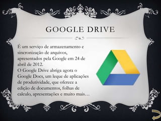 GOOGLE DRIVE
É um serviço de armazenamento e
sincronização de arquivos,
apresentados pela Google em 24 de
abril de 2012.
O Google Drive abriga agora o
Google Docs, um leque de aplicações
de produtividade, que oferece a
edição de documentos, folhas de
calculo, apresentações e muito mais…
 