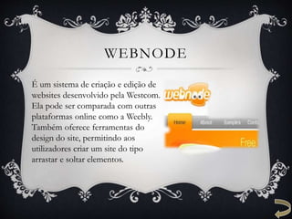WEBNODE
É um sistema de criação e edição de
websites desenvolvido pela Westcom.
Ela pode ser comparada com outras
plataformas online como a Weebly.
Também oferece ferramentas do
design do site, permitindo aos
utilizadores criar um site do tipo
arrastar e soltar elementos.
 