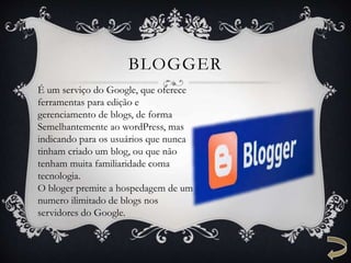 BLOGGER
É um serviço do Google, que oferece
ferramentas para edição e
gerenciamento de blogs, de forma
Semelhantemente ao wordPress, mas
indicando para os usuários que nunca
tinham criado um blog, ou que não
tenham muita familiaridade coma
tecnologia.
O bloger premite a hospedagem de um
numero ilimitado de blogs nos
servidores do Google.
 
