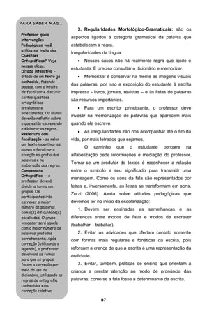PARA SABER MAIS...
                               3. Regularidades Morfológico-Gramaticais: são os
Professor quais
                            aspectos ligados à categoria gramatical da palavra que
intervenções
Pedagógicas você            estabelecem a regra.
utiliza no trato das
                            Irregularidades da língua:
Questões
Ortográficas? Veja                Nesses casos não há realmente regra que ajude o
nossas dicas.
                            estudante. É preciso consultar o dicionário e memorizar.
Ditado interativo -
ditado de um texto já             Memorizar é conservar na mente as imagens visuais
conhecido, fazendo
                            das palavras, por isso a exposição do estudante à escrita
pausas, com o intuito
de focalizar e discutir     impressa - livros, jornais, revistas – e às listas de palavras
certas questões
                            são recursos importantes.
ortográficas
previamente                       Para um escritor principiante, o professor deve
selecionadas. Os alunos
                            investir na memorização de palavras que aparecem mais
deverão refletir sobre
o que estão escrevendo      quando ele escreve.
e elaborar as regras.
                                  As irregularidades irão nos acompanhar até o fim da
Reeleitura com
focalização – ao reler      vida, por mais letrados que sejamos.
um texto incentivar os
                                   O     caminho       que   o   estudante   percorre   na
alunos a focalizar a
atenção na grafia das       alfabetização pede informações e mediação do professor.
palavras e na
                            Tornar-se um produtor de textos é reconhecer a relação
elaboração das regras.
Campeonato                  entre o símbolo e seu significado para transmitir uma
Ortográfico - o
                            mensagem. Como os sons da fala são representados por
professor deverá
dividir a turma em          letras e, inversamente, as letras se transformam em sons,
grupos. Os
                            Zorzi (2006). Alerta sobre atitudes pedagógicas que
participantes irão
escrever o maior            devemos ter no início da escolarização:
número de palavras
                               1. Devem ser        ensinadas as semelhanças e           as
com a(s) dificuldade(s)
escolhidas; O grupo         diferenças entre modos de falar e modos de escrever
vencedor será aquele
                            (trabalhar – trabaliar).
com o maior número de
palavras grafadas              2. Evitar as atividades que ofertam contato somente
corretamente; Após          com formas mais regulares e fonéticas da escrita, pois
correção (utilizando a
legenda), o professor       reforçam a crença de que a escrita é uma representação da
devolverá as folhas         oralidade.
para que os grupos
façam a correção por           3. Evitar, também, práticas de ensino que orientam a
meio do uso do              criança a prestar atenção ao modo de pronúncia das
dicionário, utilizando as
regras de ortografia        palavras, como se a fala fosse a determinante da escrita.
conhecidas e/ou
correção coletiva.

                                            97
 