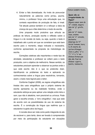 PARA SABER MAIS...
   4. Evitar a fala dramatizada. Ao invés de pronunciar
                                                               Quais são as
       naturalmente as palavras como jornau, pauma,
                                                               irregularidades da
       mininu, o professor força uma articulação que, no       língua?
       contexto espontâneo de produção de fala, é irreal.      Alguns casos: som do
                                                               “s”: cidade, seguro;
       Tal atitude parece também vir a reforçar a ideia da
                                                               som do “g”: girafa,
       criança de que a fala determina o modo de escrita.      jiló;
       Uma proposta muito produtiva que articula as            som do “z”: mesa,
                                                               reza, exame;
práticas de leitura, produção escrita e reflexão sobre a
                                                               som do “x”: enxada,
língua é a de revisão do texto, ou seja, quando o texto é      enchente;
trabalhado até o ponto em que se considere que está bem        emprego do ‘H”
                                                               inicial: homem, hora;
escrito para o momento, etapa indicada e necessária,
                                                               l e lh diante de
conforme apresentada na proposta da metodologia de             certos ditongos:
escrita.                                                       Julio e julho; “e” e
                                                               “i”/ “o” e “u” em
       Correções coletivas são importantes e neste tipo de     sílabas átonas que
atividade, estudantes e professor se voltam para o texto       não são final de
produzido, com o objetivo de melhorá-lo. Nesse sentido, os     sílabas: cigarro,
                                                               bonito, tamborim;
estudantes precisam aprender a observar os pontos onde o
que está escrito não é o que se pretendia dizer,
identificando os problemas do texto e aplicando os
conhecimentos sobre a língua para resolvê-los, tornando,
assim, o texto mais legível para o leitor.
       Conforme Cagliari (2008), as regras ortográficas são
tiradas dos usos ortográficos que o próprio sistema de
escrita apresenta ou da realidade fonética, onde o
estudante esforça-se para aplicar uma relação entre letra e
som, que não é aleatória, nem previsível ou unívoca. Pode
gerar a escolha errada, o “erro ortográfico”, mas que está
de acordo com as possibilidades de uso do sistema de
escrita. É a construção da língua que reafirma que o
estudante é sujeito ativo da língua.
       A revisão deve ser vista como parte integrante do ato
de escrever e, para tanto, deve ser levada à compreensão
por meio da participação do estudante em situações



                                             98
 