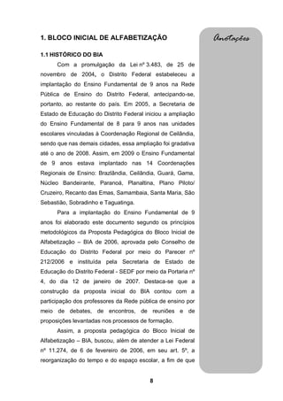 1. BLOCO INICIAL DE ALFABETIZAÇÃO                             Anotações
1.1 HISTÓRICO DO BIA
      Com a promulgação da Lei nº 3.483, de 25 de
novembro de 2004, o Distrito Federal estabeleceu a
implantação do Ensino Fundamental de 9 anos na Rede
Pública de Ensino do Distrito Federal, antecipando-se,
portanto, ao restante do país. Em 2005, a Secretaria de
Estado de Educação do Distrito Federal iniciou a ampliação
do Ensino Fundamental de 8 para 9 anos nas unidades
escolares vinculadas à Coordenação Regional de Ceilândia,
sendo que nas demais cidades, essa ampliação foi gradativa
até o ano de 2008. Assim, em 2009 o Ensino Fundamental
de 9 anos estava implantado nas 14 Coordenações
Regionais de Ensino: Brazlândia, Ceilândia, Guará, Gama,
Núcleo Bandeirante, Paranoá, Planaltina, Plano Piloto/
Cruzeiro, Recanto das Emas, Samambaia, Santa Maria, São
Sebastião, Sobradinho e Taguatinga.
      Para a implantação do Ensino Fundamental de 9
anos foi elaborado este documento segundo os princípios
metodológicos da Proposta Pedagógica do Bloco Inicial de
Alfabetização – BIA de 2006, aprovada pelo Conselho de
Educação do Distrito Federal por meio do Parecer nº
212/2006 e instituída pela Secretaria de Estado de
Educação do Distrito Federal - SEDF por meio da Portaria nº
4, do dia 12 de janeiro de 2007. Destaca-se que a
construção da proposta inicial do BIA contou com a
participação dos professores da Rede pública de ensino por
meio de debates, de encontros, de reuniões e de
proposições levantadas nos processos de formação.
      Assim, a proposta pedagógica do Bloco Inicial de
Alfabetização – BIA, buscou, além de atender a Lei Federal
nº 11.274, de 6 de fevereiro de 2006, em seu art. 5º, a
reorganização do tempo e do espaço escolar, a fim de que


                                         8
 