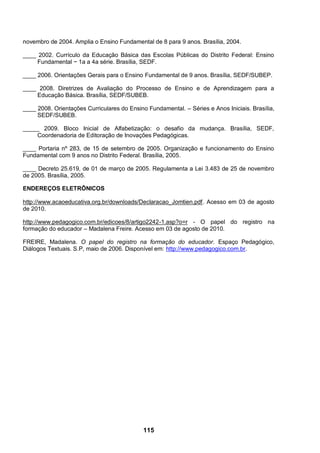 novembro de 2004. Amplia o Ensino Fundamental de 8 para 9 anos. Brasília, 2004.

____ 2002. Currículo da Educação Básica das Escolas Públicas do Distrito Federal: Ensino
     Fundamental − 1a a 4a série. Brasília, SEDF.

____ 2006. Orientações Gerais para o Ensino Fundamental de 9 anos. Brasília, SEDF/SUBEP.

____ 2008. Diretrizes de Avaliação do Processo de Ensino e de Aprendizagem para a
    Educação Básica. Brasília, SEDF/SUBEB.

____ 2008. Orientações Curriculares do Ensino Fundamental. – Séries e Anos Iniciais. Brasília,
     SEDF/SUBEB.

_____ 2009. Bloco Inicial de Alfabetização: o desafio da mudança. Brasília, SEDF,
    Coordenadoria de Editoração de Inovações Pedagógicas.

____ Portaria nº 283, de 15 de setembro de 2005. Organização e funcionamento do Ensino
Fundamental com 9 anos no Distrito Federal. Brasília, 2005.

____ Decreto 25.619, de 01 de março de 2005. Regulamenta a Lei 3.483 de 25 de novembro
de 2005. Brasília, 2005.

ENDEREÇOS ELETRÔNICOS

http://www.acaoeducativa.org.br/downloads/Declaracao_Jomtien.pdf. Acesso em 03 de agosto
de 2010.

http://www.pedagogico.com.br/edicoes/8/artigo2242-1.asp?o=r - O papel do registro na
formação do educador – Madalena Freire. Acesso em 03 de agosto de 2010.

FREIRE, Madalena. O papel do registro na formação do educador. Espaço Pedagógico,
Diálogos Textuais. S.P, maio de 2006. Disponível em: http://www.pedagogico.com.br.




                                             115
 