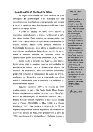 1.2 A ORGANIZAÇÃO ESCOLAR EM CICLO                                  PARA SABER
                                                                             MAIS...
      Na organização escolar em ciclo parte-se de outra
concepção de aprendizagem e de avaliação que traz                A ideia de eliminar a
desdobramentos significativos a reorganização dos tempos         reprovação nos
                                                                 primeiros anos de
e espaços escolares, além de exigir novas práticas e novas
                                                                 escolarização não é
posturas da equipe escolar.                                      nova. As discussões
      A partir da década de 1980, vários estados e               sobre políticas de
                                                                 não reprovação
municípios reestruturaram o Ensino Fundamental a partir          tiveram início no
das séries iniciais. Esse processo de reorganização, que         final da década de
tinha como objetivo minimizar o problema da repetência e da      1910 e as primeiras
                                                                 experiências foram
evasão   escolar,   adotou    como   princípio   norteador   a   implementadas no
flexibilização da seriação, o que abriria a possibilidade de o   final da década de
                                                                 1950. Na educação
currículo ser trabalhado ao longo de um período de tempo
                                                                 brasileira o termo
maior e permitiria respeitar os diferentes ritmos de             “ciclo” apareceu na
aprendizagem que os estudantes apresentam (PCN, 1996).           Reforma Francisco
                                                                 Campos (década de
      Desse modo, a seriação deu lugar ao ciclo básico,
                                                                 1930) e na Reforma
tendo como objetivo propiciar maiores oportunidades de           Capanema (Leis
escolarização voltada para a alfabetização efetiva das           Orgânicas do ensino
                                                                 – 1942/1946). E o
crianças. As experiências, ainda que tenham apresentado
                                                                 uso deste termo,
problemas estruturais e necessidades de ajustes da prática,      como política de não
acabaram por demonstrar que a organização por ciclos             reprovação, foi
                                                                 protagonizado por
contribui, efetivamente, para a superação dos problemas do
                                                                 São Paulo, em 1984
desenvolvimento escolar.                                         (MAINARDES,
      Segundo Mainardes (2007), na década de 1980,               2007).
                                                                 .........................................
muitos estados no país – São Paulo, Goiás, Minas Gerais,
Paraná - implantaram o sistema de ciclos com o CBA (Ciclo
                                                                      Anotações
Básico de Alfabetização). No estudo de Tolentino (2007) o
Distrito Federal também implantou o ciclo nesse período
com o Projeto ABC (1984), o CBA (1985) e a Escola
Candanga (1997). Vale destacar a participação do DF nas
experiências pioneiras no País de políticas de não retenção,
quando na década de 1960, mais precisamente a partir de
1963, o ensino primário foi dividido em três fases, em que o



                                           12
 