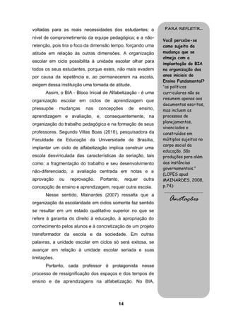 voltadas para as reais necessidades dos estudantes; o            PARA REFLETIR...

nível de comprometimento da equipe pedagógica; e a não-
                                                                 Você percebe-se
retenção, pois tira o foco da dimensão tempo, forçando uma       como sujeito da
atitude em relação às outras dimensões. A organização            mudança que se
                                                                 almeja com a
escolar em ciclo possibilita à unidade escolar olhar para
                                                                 implantação do BIA
todos os seus estudantes, porque estes, não mais evadem          na organização dos
por causa da repetência e, ao permanecerem na escola,            anos iniciais do
                                                                 Ensino Fundamental?
exigem dessa instituição uma tomada de atitude.                  “as políticas
      Assim, o BIA - Bloco Inicial de Alfabetização - é uma      curriculares não se
organização escolar em ciclos de aprendizagem que                resumem apenas aos
                                                                 documentos escritos,
pressupõe     mudanças    nas    concepções    de      ensino,   mas incluem os
aprendizagem e avaliação, e, consequentemente, na                processos de
                                                                 planejamentos,
organização do trabalho pedagógico e na formação de seus
                                                                 vivenciados e
professores. Segundo Villas Boas (2010), pesquisadora da         construídos em
Faculdade de Educação da Universidade de Brasília,               múltiplos sujeitos no
                                                                 corpo social da
implantar um ciclo de alfabetização implica construir uma
                                                                 educação. São
escola desvinculada das características da seriação, tais        produções para além
como: a fragmentação do trabalho e seu desenvolvimento           das instâncias
                                                                 governamentais.”
não-diferenciado, a avaliação centrada em notas e a
                                                                 (LOPES apud
aprovação     ou   reprovação.   Portanto,    requer     outra   MAINARDES, 2008,
concepção de ensino e aprendizagem, requer outra escola.         p.74):
                                                                 .........................................
      Nesse sentido, Mainardes (2007) ressalta que a
organização da escolaridade em ciclos somente faz sentido
                                                                      Anotações
se resultar em um estado qualitativo superior no que se
refere à garantia do direito à educação, à apropriação do
conhecimento pelos alunos e à concretização de um projeto
transformador da escola e da sociedade. Em outras
palavras, a unidade escolar em ciclos só será exitosa, se
avançar em relação à unidade escolar seriada e suas
limitações.
      Portanto, cada professor é protagonista nesse
processo de ressignificação dos espaços e dos tempos de
ensino e de aprendizagens na alfabetização. No BIA,



                                         14
 