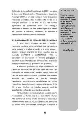 Editoração de Inovações Pedagógicas da SEDF, que gerou              PARA REFLETIR...

o documento “Bloco Inicial de Alfabetização: o desafio da
                                                                   E você professor,
mudança” (2009), e um dos pontos de maior discussão e              como percebe essa
relevância apontados pelos docentes está no fato de a              dinâmica? É comum
                                                                   na sua escola a
retenção acontecer só ao final do BIA. Um número
                                                                   crença de que a
significativo     de   professores    ainda   não     conseguiu    reprovação garante
internalizar a dinâmica de uma aprendizagem que precisa            aprendizagem na
                                                                   ocorrência da
ser contínua e interativa, atendendo às múltiplas e                repetência? O grupo
diferenciadas necessidades dos estudantes.                         de educadores
                                                                   reconhece o BIA
                                                                   como possibilidade
1.3 A ORGANIZAÇÃO DO ESPAÇO E TEMPO ESCOLAR                        de fazer uma escola
       O termo tempo originado do latim – tempus -                 mais igualitária?
                                                                   ........................................
movimento constante e irreversível pelo qual o presente se
                                                                   .
torna passado e o futuro presente; e o termo espaço –
spatium, também originário do latim, significa área ou
                                                                         Anotações
extensão        (JAPIASSU    e     MARCONDES,        1990),   se
confundem na organização do trabalho pedagógico e
assumem duas dimensões que transcendem a explicação
etimológica dos termos: a quantitativa e a qualitativa.
       A dimensão quantitativa do tempo representado por
Cronos ou tempo profano (ELIADE, 1992) expressa uma
concepção de tempo cíclico, histórico, tempo constituído
pela soma dos eventos humanos, pessoais e intrapessoais;
vinculada       aos    conceitos     de   duração,    sucessão,
causalidade, homogeneidade característicos do modelo
hegemônico de conhecimento e ciência dos séculos XIX e
XX e que interferiu no trabalho docente: medindo,
classificando, verificando, controlando e excluindo.
       Por outro lado, o tempo qualitativo é sagrado, criativo
representado por Kairós, que é por sua própria natureza
não identificável, tempo circular reversível e recuperável
indefinidamente (ELIADE, 1992). Expressa uma concepção
do tempo como possibilidade, construção e projeção e



                                              16
 
