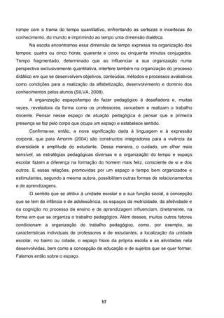rompe com a trama do tempo quantitativo, enfrentando as certezas e incertezas do
conhecimento, do mundo e imprimindo ao tempo uma dimensão dialética.
      Na escola encontramos essa dimensão de tempo expressa na organização dos
tempos: quatro ou cinco horas; quarenta e cinco ou cinquenta minutos conjugados.
Tempo fragmentado, determinado que ao influenciar a sua organização numa
perspectiva exclusivamente quantitativa, interfere também na organização do processo
didático em que se desenvolvem objetivos, conteúdos, métodos e processos avaliativos
como condições para a realização da alfabetização, desenvolvimento e domínio dos
conhecimentos pelos alunos (SILVA, 2008).
      A organização espaço/tempo do fazer pedagógico é desafiadora e, muitas
vezes, reveladora da forma como os professores, concebem e realizam o trabalho
docente. Pensar nesse espaço de atuação pedagógica é pensar que a primeira
presença se faz pelo corpo que ocupa um espaço e estabelece sentido.
      Confirma-se, então, a nova significação dada à linguagem e à expressão
corporal, que para Amorim (2004) são constructos integradores para a vivência da
diversidade e amplitude do estudante. Dessa maneira, o cuidado, um olhar mais
sensível, as estratégias pedagógicas diversas e a organização do tempo e espaço
escolar fazem a diferença na formação do homem mais feliz, consciente de si e dos
outros. E essas relações, promovidas por um espaço e tempo bem organizados e
estimulantes, segundo a mesma autora, possibilitam outras formas de relacionamentos
e de aprendizagens.
      O sentido que se atribui à unidade escolar e a sua função social, a concepção
que se tem de infância e de adolescência, os espaços da motricidade, da afetividade e
da cognição no processo de ensino e de aprendizagem influenciam, diretamente, na
forma em que se organiza o trabalho pedagógico. Além desses, muitos outros fatores
condicionam a organização do trabalho pedagógico, como, por exemplo, as
características individuais de professores e de estudantes, a localização da unidade
escolar, no bairro ou cidade, o espaço físico da própria escola e as atividades nela
desenvolvidas, bem como a concepção de educação e de sujeitos que se quer formar.
Falemos então sobre o espaço.




                                         17
 