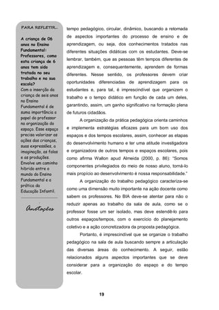 PARA REFLETIR...                           tempo pedagógico, circular, dinâmico, buscando a retomada
                                           de aspectos importantes do processo de ensino e de
A criança de 06
anos no Ensino                             aprendizagem, ou seja, dos conhecimentos tratados nas
Fundamental:                               diferentes situações didáticas com os estudantes. Deve-se
Professores, como
esta criança de 6
                                           lembrar, também, que as pessoas têm tempos diferentes de
anos tem sido                              aprendizagem e, consequentemente, aprendem de formas
tratada no seu                             diferentes. Nesse sentido, os professores devem criar
trabalho e na sua
escola?                                    oportunidades diferenciadas de aprendizagem para os
Com a inserção da                          estudantes e, para tal, é imprescindível que organizem o
criança de seis anos
                                           trabalho e o tempo didático em função de cada um deles,
no Ensino
Fundamental é de                           garantindo, assim, um ganho significativo na formação plena
suma importância o                         de futuros cidadãos.
papel do professor
                                                 A organização da prática pedagógica orienta caminhos
na organização do
espaço. Esse espaço                        e implementa estratégias eficazes para um bom uso dos
precisa valorizar as                       espaços e dos tempos escolares, assim, conhecer as etapas
ações das crianças,
                                           do desenvolvimento humano e ter uma atitude investigadora
suas expressões, a
imaginação, as falas                       e organizadora de outros tempos e espaços escolares, pois
e as produções.                            como afirma Wallon apud Almeida (2000, p. 86): “Somos
Envolve um caminho
                                           componentes privilegiados do meio de nosso aluno, torná-lo
hibrido entre o
mundo do Ensino                            mais propício ao desenvolvimento é nossa responsabilidade.”
Fundamental e a                                  A organização do trabalho pedagógico caracteriza-se
prática da
                                           como uma dimensão muito importante na ação docente como
Educação Infantil.
........................................   sabem os professores. No BIA deve-se atentar para não o
                    .
                                           reduzir apenas ao trabalho da sala de aula, como se o
    Anotações                              professor fosse um ser isolado, mas deve estendê-lo para
                                           outros espaços/tempos, com o exercício do planejamento
                                           coletivo e a ação concretizadora da proposta pedagógica.
                                                 Portanto, é imprescindível que se organize o trabalho
                                           pedagógico na sala de aula buscando sempre a articulação
                                           das diversas áreas do conhecimento. A seguir, estão
                                           relacionados alguns aspectos importantes que se deve
                                           considerar para a organização do espaço e do tempo
                                           escolar.



                                                           19
 