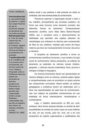 PARA LEMBRAR...         prática social a que pertence e está presente em todos os
                        conteúdos, das mais diversas áreas do conhecimento.
Interdisciplinaridad
e: uma possibilidade           Precisa-se repensar a organização escolar e todo o
de quebrar a rigidez    seu trabalho, principalmente seu processo avaliativo, de
dos compartimentos
                        forma que esse funcione como elemento promotor das
em que se
encontram isoladas      diferentes      formas       de    letramento.     Compreendendo
as disciplinas dos      letramento científico como Stela Maris Bortoni-Ricardo
currículos escolares.
Multidisciplinaridad    (2004), que o considera como o desenvolvimento de
e: trata de temas       habilidades que permitam aos sujeitos utilizarem de
comuns sob sua
                        metodologias que embasam as ciências para compreensão
própria ótica,
articulando, algumas    de fatos do seu cotidiano, mediado pelo ensino da língua
vezes bibliografia,     materna que deve ser necessariamente funcional, discursivo
técnicas de ensino e
                        e interativo.
procedimentos de
avaliação.                     O propósito do letramento científico é tornar os
Transdisciplinaridad    conhecimentos científicos funcionais, o que remete à função
e: É a tendência de
                        social do conhecimento. Nessa perspectiva, as práticas de
criar pontes entre
as disciplinas, um      letramento se estendem às ciências sociais (história,
terreno comum de        geografia...), ciências naturais (matemática, física, química e
troca, diálogo e
                        biologia) e códigos e linguagens.
integração, onde os
Fenômenos Naturais             Os diversos letramentos devem ser apresentados de
possam ser              maneira dialógica entre os mesmos, evitando ações rígidas
encarados de
                        e compartimentadas como se encontram os atuais ensinos
diversas
perspectivas            dos componentes curriculares. Nesse sentido, as práticas
diferentes ao           pedagógicas e avaliativas devem ser elaboradas com o
mesmo tempo,
gerando uma
                        olhar nas especificidades de cada área de conhecimento,
compreensão             mas com objetivo de possibilitar conhecimentos em sua
holística desse         totalidade      de   forma    interdisciplinar,   transdisciplinar   e
Fenômeno,
compreensão essa        multidisciplinar.
que não se enquadra            Logo, o trabalho desenvolvido no BIA por você,
mais dentro de
                        professor, deve formar pessoas letradas no sentido de abrir
nenhuma disciplina,
ao final.               possibilidades de entrada de outras vozes em suas histórias
(FRIGOTTO, 1995)        de vida, em seu mundo, para ver, viver, ser e ter uma
                        perspectiva de sujeitos organizadores e partilhadores dos



                                             31
 