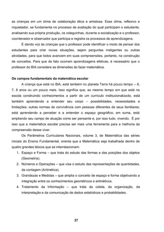 as crianças em um clima de colaboração ética e amistosa. Esse clima, reflexivo e
inquietador, se fundamenta no processo de avaliação do qual participam o estudante,
analisando sua própria produção, os coleguinhas, durante a socialização e o professor,
coordenador e observador que participa e registra os processos de aprendizagens.
      É dando voz às crianças que o professor pode identificar o modo de pensar dos
estudantes para criar novas situações, sejam perguntas instigantes ou outras
atividades, para que todos avancem em suas compreensões, portanto, na construção
de conceitos. Para que de fato ocorram aprendizagens efetivas, é necessário que o
professor do BIA considere as dimensões do fazer matemática.


Os campos fundamentais da matemática escolar
      A criança que está no BIA, está também no planeta Terra há pouco tempo – 6,
7, 8 anos ou um pouco mais. Isso significa que, ao mesmo tempo em que está na
escola construindo conhecimentos a partir de um currículo institucionalizado, está
também aprendendo a entender seu corpo – possibilidades, necessidades e
limitações; outras normas de convivência com pessoas diferentes de seus familiares;
está aprendendo a perceber e a entender o espaço geográfico, em suma, está
ampliando seu campo de atuação como ser pensante e, por isso tudo, vivendo. É por
isso que a matemática escolar precisa ser mais uma ferramenta para a melhoria da
compreensão desse viver.
      Os Parâmetros Curriculares Nacionais, volume 3, de Matemática das séries
iniciais do Ensino Fundamental, orienta que a Matemática seja trabalhada dentro de
quatro grandes blocos que se interrelacionam:
   1. Espaço e Forma – que trata do estudo das formas e das posições dos objetos
      (Geometria).
   2. Números e Operações – que visa o estudo das representações de quantidades,
      da contagem (Aritmética).
   3. Grandezas e Medidas – que amplia o conceito de espaço e forma objetivando a
      integração entre os conhecimentos geométricos e aritméticos.
   4. Tratamento da Informação – que trata da coleta, da organização, da
      interpretação e da comunicação de dados estatísticos e probabilidades.




                                          37
 