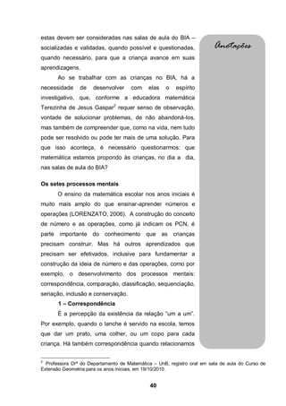 estas devem ser consideradas nas salas de aula do BIA –
socializadas e validadas, quando possível e questionadas,                Anotações
quando necessário, para que a criança avance em suas
aprendizagens.
       Ao se trabalhar com as crianças no BIA, há a
necessidade     de    desenvolver     com    elas   o    espírito
investigativo, que, conforme a educadora matemática
Terezinha de Jesus Gaspar2 requer senso de observação,
vontade de solucionar problemas, de não abandoná-los,
mas também de compreender que, como na vida, nem tudo
pode ser resolvido ou pode ter mais de uma solução. Para
que isso aconteça, é necessário questionarmos: que
matemática estamos propondo às crianças, no dia a dia,
nas salas de aula do BIA?

Os setes processos mentais
       O ensino da matemática escolar nos anos iniciais é
muito mais amplo do que ensinar-aprender números e
operações (LORENZATO, 2006). A construção do conceito
de número e as operações, como já indicam os PCN, é
parte importante do conhecimento que as crianças
precisam construir. Mas há outros aprendizados que
precisam ser efetivados, inclusive para fundamentar a
construção da ideia de número e das operações, como por
exemplo, o desenvolvimento dos processos mentais:
correspondência, comparação, classificação, sequenciação,
seriação, inclusão e conservação.
       1 – Correspondência
       É a percepção da existência da relação “um a um”.
Por exemplo, quando o lanche é servido na escola, temos
que dar um prato, uma colher, ou um copo para cada
criança. Há também correspondência quando relacionamos

2
  Professora Drª do Departamento de Matemática – UnB, registro oral em sala de aula do Curso de
Extensão Geometria para os anos iniciais, em 19/10/2010.


                                              40
 