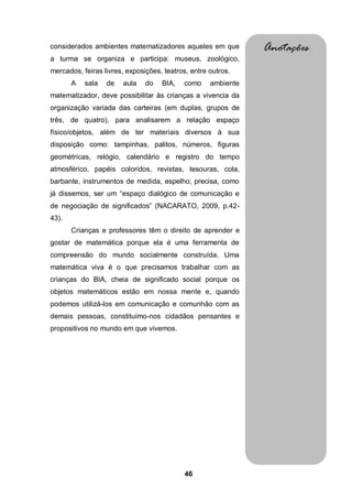 considerados ambientes matematizadores aqueles em que          Anotações
a turma se organiza e participa: museus, zoológico,
mercados, feiras livres, exposições, teatros, entre outros.
       A   sala   de   aula    do   BIA,   como     ambiente
matematizador, deve possibilitar às crianças a vivencia da
organização variada das carteiras (em duplas, grupos de
três, de quatro), para analisarem a relação espaço
físico/objetos, além de ter materiais diversos à sua
disposição como: tampinhas, palitos, números, figuras
geométricas, relógio, calendário e registro do tempo
atmosférico, papéis coloridos, revistas, tesouras, cola,
barbante, instrumentos de medida, espelho; precisa, como
já dissemos, ser um “espaço dialógico de comunicação e
de negociação de significados” (NACARATO, 2009, p.42-
43).
       Crianças e professores têm o direito de aprender e
gostar de matemática porque ela é uma ferramenta de
compreensão do mundo socialmente construída. Uma
matemática viva é o que precisamos trabalhar com as
crianças do BIA, cheia de significado social porque os
objetos matemáticos estão em nossa mente e, quando
podemos utilizá-los em comunicação e comunhão com as
demais pessoas, constituímo-nos cidadãos pensantes e
propositivos no mundo em que vivemos.




                                            46
 