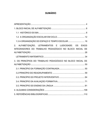 SUMÁRIO



APRESENTAÇÃO .................................................................................................. 4

1. BLOCO INICIAL DE ALFABETIZAÇÃO ............................................................. 8

     1.1 HISTÓRICO DO BIA .................................................................................... 8

     1.2 A ORGANIZAÇÃO ESCOLAR EM CICLO ................................................. 12

     1.3 A ORGANIZAÇÃO DO ESPAÇO E TEMPO ESCOLAR ............................. 16

2.      ALFABETIZAÇÃO,                LETRAMENTOS                E     LUDICIDADE:            OS       EIXOS
INTEGRADORES DO TRABALHO PEDAGÓGICO NO BLOCO INICIAL DE
ALFABETIZAÇÃO ................................................................................................ 28

     LETRAMENTO MATEMÁTICO ......................................................................... 34

3. OS PRINCÍPIOS DO TRABALHO PEDAGÓGICO NO BLOCO INICIAL DE
ALFABETIZAÇÃO ................................................................................................ 50

     3.1. PRINCÍPIO DA FORMAÇÃO CONTINUADA............................................. 50

     3.2 PRINCÍPIO DO REAGRUPAMENTO ......................................................... 59

     3.3. PRINCÍPIO DO PROJETO INTERVENTIVO ............................................. 64

     3.4. PRINCÍPIO DA AVALIAÇÃO FORMATIVA ................................................ 71

     3.5. PRINCÍPIO DO ENSINO DA LÍNGUA ....................................................... 81

4. ALGUMAS CONSIDERAÇÕES ......................................................................108

5. REFERÊNCIAS BIBLIOGRÁFICAS ................................................................110
 