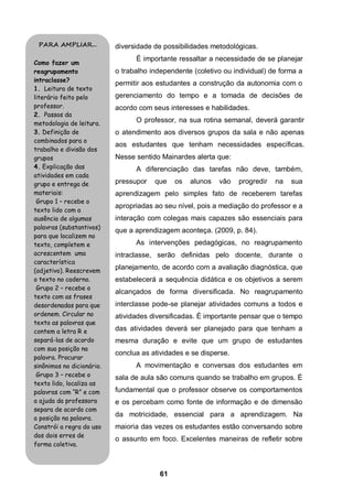 PARA AMPLIAR...           diversidade de possibilidades metodológicas.
                                 É importante ressaltar a necessidade de se planejar
Como fazer um
reagrupamento              o trabalho independente (coletivo ou individual) de forma a
intraclasse?
                           permitir aos estudantes a construção da autonomia com o
1. Leitura de texto
literário feito pelo       gerenciamento do tempo e a tomada de decisões de
professor.                 acordo com seus interesses e habilidades.
2. Passos da
metodologia de leitura.
                                 O professor, na sua rotina semanal, deverá garantir
3. Definição de            o atendimento aos diversos grupos da sala e não apenas
combinados para o
                           aos estudantes que tenham necessidades específicas.
trabalho e divisão dos
grupos                     Nesse sentido Mainardes alerta que:
4. Explicação das                A diferenciação das tarefas não deve, também,
atividades em cada
grupo e entrega de         pressupor   que    os   alunos   vão   progredir   na   sua
materiais:                 aprendizagem pelo simples fato de receberem tarefas
 Grupo 1 – recebe o
                           apropriadas ao seu nível, pois a mediação do professor e a
texto lido com a
ausência de algumas        interação com colegas mais capazes são essenciais para
palavras (substantivos)
                           que a aprendizagem aconteça. (2009, p. 84).
para que localizem no
texto, completem e               As intervenções pedagógicas, no reagrupamento
acrescentem uma            intraclasse, serão definidas pelo docente, durante o
característica
(adjetivo). Reescrevem
                           planejamento, de acordo com a avaliação diagnóstica, que
o texto no caderno.        estabelecerá a sequência didática e os objetivos a serem
 Grupo 2 – recebe o
                           alcançados de forma diversificada. No reagrupamento
texto com as frases
desordenadas para que      interclasse pode-se planejar atividades comuns a todos e
ordenem. Circular no       atividades diversificadas. É importante pensar que o tempo
texto as palavras que
contem a letra R e         das atividades deverá ser planejado para que tenham a
separá-las de acordo       mesma duração e evite que um grupo de estudantes
com sua posição na
                           conclua as atividades e se disperse.
palavra. Procurar
sinônimos no dicionário.         A movimentação e conversas dos estudantes em
 Grupo 3 – recebe o        sala de aula são comuns quando se trabalho em grupos. É
texto lido, localiza as
palavras com “R” e com     fundamental que o professor observe os comportamentos
a ajuda da professora      e os percebam como fonte de informação e de dimensão
separa de acordo com
                           da motricidade, essencial para a aprendizagem. Na
a posição na palavra.
Constrói a regra do uso    maioria das vezes os estudantes estão conversando sobre
dos dois erres de
                           o assunto em foco. Excelentes maneiras de refletir sobre
forma coletiva.



                                         61
 