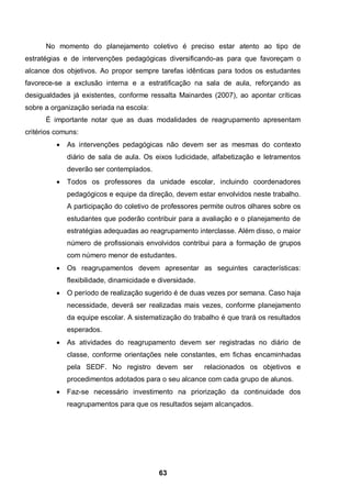 No momento do planejamento coletivo é preciso estar atento ao tipo de
estratégias e de intervenções pedagógicas diversificando-as para que favoreçam o
alcance dos objetivos. Ao propor sempre tarefas idênticas para todos os estudantes
favorece-se a exclusão interna e a estratificação na sala de aula, reforçando as
desigualdades já existentes, conforme ressalta Mainardes (2007), ao apontar críticas
sobre a organização seriada na escola:
      É importante notar que as duas modalidades de reagrupamento apresentam
critérios comuns:
             As intervenções pedagógicas não devem ser as mesmas do contexto
              diário de sala de aula. Os eixos ludicidade, alfabetização e letramentos
              deverão ser contemplados.
             Todos os professores da unidade escolar, incluindo coordenadores
              pedagógicos e equipe da direção, devem estar envolvidos neste trabalho.
              A participação do coletivo de professores permite outros olhares sobre os
              estudantes que poderão contribuir para a avaliação e o planejamento de
              estratégias adequadas ao reagrupamento interclasse. Além disso, o maior
              número de profissionais envolvidos contribui para a formação de grupos
              com número menor de estudantes.
             Os reagrupamentos devem apresentar as seguintes características:
              flexibilidade, dinamicidade e diversidade.
             O período de realização sugerido é de duas vezes por semana. Caso haja
              necessidade, deverá ser realizadas mais vezes, conforme planejamento
              da equipe escolar. A sistematização do trabalho é que trará os resultados
              esperados.
             As atividades do reagrupamento devem ser registradas no diário de
              classe, conforme orientações nele constantes, em fichas encaminhadas
              pela SEDF. No registro devem ser             relacionados os objetivos e
              procedimentos adotados para o seu alcance com cada grupo de alunos.
             Faz-se necessário investimento na priorização da continuidade dos
              reagrupamentos para que os resultados sejam alcançados.




                                            63
 