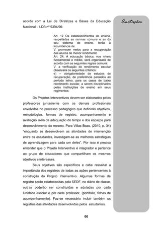 acordo com a Lei de Diretrizes e Bases da Educação               Anotações
Nacional – LDB nº 9394/96:

                     Art. 12 Os estabelecimentos de ensino,
                     respeitadas as normas comuns e as do
                     seu sistema de ensino, terão à
                     incumbência de:
                     V. promover meios para a recuperação
                     dos alunos de menor rendimento
                     Art. 24; A educação básica, nos níveis
                     fundamental e médio, será organizada de
                     acordo com as seguintes regras comuns:
                     V. a verificação do rendimento escolar
                     observará os seguintes critérios:
                     e) – obrigatoriedade de estudos de
                     recuperação, de preferência paralelos ao
                     período letivo, para os casos de baixo
                     rendimento escolar, a serem disciplinados
                     pelas instituições de ensino em seus
                     regimentos;

      Os Projetos Interventivos devem ser elaborados pelos
professores   juntamente   com os      demais   profissionais
envolvidos no processo pedagógico que definirão objetivos,
metodologias, formas de registro, acompanhamento e
avaliação além da adequação do tempo e dos espaços para
desenvolvimento do mesmo. Para Villas Boas, (2010, p. 34)
“enquanto se desenvolvem as atividades de intervenção
entre os estudantes, investigam-se as melhores estratégias
de aprendizagem para cada um deles”. Por isso é preciso
entender que o Projeto Interventivo é integrador e pertence
ao grupo de educadores que compartilham os mesmos
objetivos e interesses.
      Seus objetivos são específicos e cabe ressaltar a
importância dos registros de todas as ações pertencentes à
construção do Projeto Interventivo. Algumas formas de
registro serão estabelecidas pela SEDF, no diário de classe,
outras poderão ser constituídas e adotadas por cada
Unidade escolar e por cada professor, (portifólio, fichas de
acompanhamento). Faz-se necessário incluir também os
registros das atividades desenvolvidas pelos estudantes.


                                           66
 