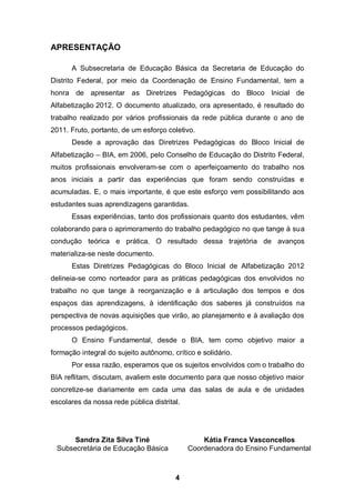 APRESENTAÇÃO

      A Subsecretaria de Educação Básica da Secretaria de Educação do
Distrito Federal, por meio da Coordenação de Ensino Fundamental, tem a
honra de apresentar as Diretrizes Pedagógicas do Bloco Inicial de
Alfabetização 2012. O documento atualizado, ora apresentado, é resultado do
trabalho realizado por vários profissionais da rede pública durante o ano de
2011. Fruto, portanto, de um esforço coletivo.
      Desde a aprovação das Diretrizes Pedagógicas do Bloco Inicial de
Alfabetização – BIA, em 2006, pelo Conselho de Educação do Distrito Federal,
muitos profissionais envolveram-se com o aperfeiçoamento do trabalho nos
anos iniciais a partir das experiências que foram sendo construídas e
acumuladas. E, o mais importante, é que este esforço vem possibilitando aos
estudantes suas aprendizagens garantidas.
      Essas experiências, tanto dos profissionais quanto dos estudantes, vêm
colaborando para o aprimoramento do trabalho pedagógico no que tange à sua
condução teórica e prática. O resultado dessa trajetória de avanços
materializa-se neste documento.
      Estas Diretrizes Pedagógicas do Bloco Inicial de Alfabetização 2012
delineia-se como norteador para as práticas pedagógicas dos envolvidos no
trabalho no que tange à reorganização e à articulação dos tempos e dos
espaços das aprendizagens, à identificação dos saberes já construídos na
perspectiva de novas aquisições que virão, ao planejamento e à avaliação dos
processos pedagógicos.
      O Ensino Fundamental, desde o BIA, tem como objetivo maior a
formação integral do sujeito autônomo, crítico e solidário.
      Por essa razão, esperamos que os sujeitos envolvidos com o trabalho do
BIA reflitam, discutam, avaliem este documento para que nosso objetivo maior
concretize-se diariamente em cada uma das salas de aula e de unidades
escolares da nossa rede pública distrital.




       Sandra Zita Silva Tiné                    Kátia Franca Vasconcellos
  Subsecretária de Educação Básica           Coordenadora do Ensino Fundamental



                                        4
 