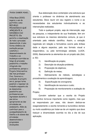 PARA SABER MAIS...                  Sua elaboração deve contemplar uma estrutura que
                          oriente o professor na dinâmica de atendimento aos
Villas Boas (2010)
sugere o uso do           estudantes. Deve reunir em seu registro o nome e as
portifólio como           necessidades dos estudantes individualmente e as
RECURSO
                          intervenções realizadas.
PEDAGÓGICO QUE
APRESENTE A                         Todo e qualquer projeto, seja de intervenção, seja
DINÂMICA DO               de pesquisa, e independente de sua finalidade, têm em
PROJETO. Ele
permite a visualização
                          sua estrutura os mesmos elementos comuns, já que é
de todo o processo        orientado pelo método científico. Assim, a variação
desenvolvido; é uma       registrada em relação a formulários ocorre pela ênfase
forma dinâmica de
avaliação porque          dada a alguns aspectos, pelo seu formato visual e
constata o                diagramático, ou pela terminologia adotada. (LUCK,
desenvolvimento do
                          2009). Basicamente os elementos de um projeto são (Ibid,
trabalho e as
mudanças ocorridas ao     p. 92):
longo do processo;                  1)    Identificação do projeto;
possibilita o trabalho
                                    2)    Descrição da situação-problema;
integrado dos
professores, porque o               3)    Proposição de objetivos;
Projeto Interventivo                4)    Definição de metas;
não tem professor
                                    5)    Delineamento de método, estratégias e
fixo; favorece a
avaliação do projeto      procedimentos e avaliação da aprendizagem;
em si, porque torna                 6)     Especificação de cronograma;
possível o repensar do
                                    7)    Identificação de recursos e custo;
trabalho enquanto ele
se desenvolve;                      8)    Proposição de monitoramento e avaliação do
possibilita aos           Projeto;
professores que
                                    Convém     salientar   que   a    escrita   do   Projeto
ingressam durante o
ano letivo                Interventivo torna-se importante como registro, mas que
apropriarem-se das        os responsáveis por          esse, não devem dedicar-se
atividades em
andamento. Além de        exageradamente a escrita tornando-a burocrática demais
contribuir para o         ou muito acadêmica por tratar-se de um registro que deve
acompanhamento da         traduzir a dinamicidade ocorrida no dia a dia de sua
família e do alunos das
atividades                aplicação.
desenvolvidas e
progressos
alcançados.



                                          67
 