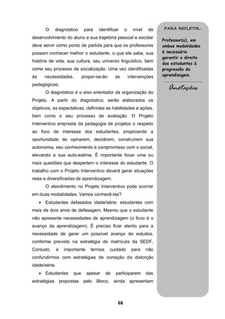O   diagnóstico      para    identificar     o     nível    de   PARA REFLETIR...

desenvolvimento do aluno a sua trajetória pessoal e escolar
                                                                          Professor(a), em
deve servir como ponto de partida para que os professores                 ambas modalidades
possam conhecer melhor o estudante, o que ele sabe, sua                   é necessário
                                                                          garantir o direito
história de vida, sua cultura, seu universo linguístico, bem
                                                                          dos estudantes à
como seu processo de socialização. Uma vez identificadas                  progressão da
às       necessidades,       propor-se-ão       as        intervenções    aprendizagem.
                                                                          .........................................
pedagógicas.
         O diagnóstico é o eixo orientador da organização do
                                                                               Anotações
Projeto. A partir do diagnóstico, serão elaborados os
objetivos, as expectativas, definidas as habilidades e ações,
bem como o seu processo de avaliação. O Projeto
Interventivo empresta da pedagogia de projetos o respeito
ao foco de interesse dos estudantes, propiciando a
oportunidade de opinarem, decidirem, construírem sua
autonomia, seu conhecimento e compromisso com o social,
elevando a sua auto-estima. É importante focar uma ou
mais questões que despertem o interesse do estudante. O
trabalho com o Projeto Interventivo deverá gerar situações
reais e diversificadas de aprendizagem.
         O atendimento no Projeto Interventivo pode ocorrer
em duas modalidades. Vamos conhecê-las?
        Estudantes defasados idade/série: estudantes com
mais de dois anos de defasagem. Mesmo que o estudante
não apresente necessidades de aprendizagem (o foco é o
avanço da aprendizagem). É preciso ficar atento para a
necessidade de gerar um possível avanço de estudos,
conforme previsto na estratégia de matrícula da SEDF.
Contudo,       é   importante    termos       cuidado      para     não
confundirmos com estratégias de correção da distorção
idade/série.
        Estudantes    que      apesar    de    participarem        das
estratégias propostas pelo           Bloco,    ainda apresentam



                                                 68
 