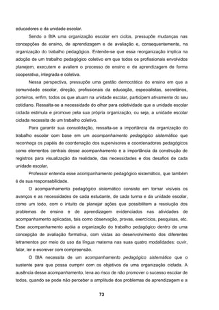 educadores e da unidade escolar.
      Sendo o BIA uma organização escolar em ciclos, pressupõe mudanças nas
concepções de ensino, de aprendizagem e de avaliação e, consequentemente, na
organização do trabalho pedagógico. Entende-se que essa reorganização implica na
adoção de um trabalho pedagógico coletivo em que todos os profissionais envolvidos
planejem, executem e avaliem o processo de ensino e de aprendizagem de forma
cooperativa, integrada e coletiva.
      Nessa perspectiva, pressupõe uma gestão democrática do ensino em que a
comunidade escolar, direção, profissionais da educação, especialistas, secretários,
porteiros, enfim, todos os que atuam na unidade escolar, participem ativamente do seu
cotidiano. Ressalta-se a necessidade do olhar para coletividade que a unidade escolar
ciclada estimula e promove pela sua própria organização, ou seja, a unidade escolar
ciclada necessita de um trabalho coletivo.
      Para garantir sua consolidação, ressalta-se a importância da organização do
trabalho escolar com base em um acompanhamento pedagógico sistemático que
reconheça os papéis de coordenação dos supervisores e coordenadores pedagógicos
como elementos centrais desse acompanhamento e a importância da construção de
registros para visualização da realidade, das necessidades e dos desafios de cada
unidade escolar.
      Professor entenda esse acompanhamento pedagógico sistemático, que também
é de sua responsabilidade.
      O acompanhamento pedagógico sistemático consiste em tornar visíveis os
avanços e as necessidades de cada estudante, de cada turma e da unidade escolar,
como um todo, com o intuito de planejar ações que possibilitem a resolução dos
problemas    de    ensino   e   de   aprendizagem evidenciados   nas   atividades   de
acompanhamento aplicadas, tais como observação, provas, exercícios, pesquisas, etc.
Esse acompanhamento apóia a organização do trabalho pedagógico dentro de uma
concepção de avaliação formativa, com vistas ao desenvolvimento dos diferentes
letramentos por meio do uso da língua materna nas suas quatro modalidades: ouvir,
falar, ler e escrever com compreensão.
      O BIA necessita de um acompanhamento pedagógico sistemático que o
sustente para que possa cumprir com os objetivos de uma organização ciclada. A
ausência desse acompanhamento, leva ao risco de não promover o sucesso escolar de
todos, quando se pode não perceber a amplitude dos problemas de aprendizagem e a


                                             73
 