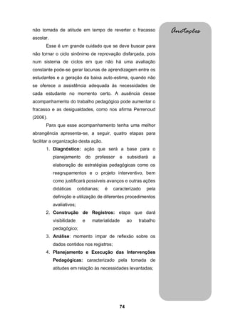 não tomada de atitude em tempo de reverter o fracasso                     Anotações
escolar.
      Esse é um grande cuidado que se deve buscar para
não tornar o ciclo sinônimo de reprovação disfarçada, pois
num sistema de ciclos em que não há uma avaliação
constante pode-se gerar lacunas de aprendizagem entre os
estudantes e a geração da baixa auto-estima, quando não
se oferece a assistência adequada às necessidades de
cada estudante no momento certo. A ausência desse
acompanhamento do trabalho pedagógico pode aumentar o
fracasso e as desigualdades, como nos afirma Perrenoud
(2006).
      Para que esse acompanhamento tenha uma melhor
abrangência apresenta-se, a seguir, quatro etapas para
facilitar a organização desta ação.
      1. Diagnóstico: ação que será a base para o
           planejamento         do    professor      e   subsidiará   a
           elaboração de estratégias pedagógicas como os
           reagrupamentos e o projeto interventivo, bem
           como justificará possíveis avanços e outras ações
           didáticas      cotidianas;      é   caracterizado      pela
           definição e utilização de diferentes procedimentos
           avaliativos;
      2. Construção de Registros: etapa que dará
           visibilidade     e        materialidade       ao   trabalho
           pedagógico;
      3. Análise: momento ímpar de reflexão sobre os
           dados contidos nos registros;
      4. Planejamento e Execução das Intervenções
           Pedagógicas: caracterizado pela tomada de
           atitudes em relação às necessidades levantadas;




                                                  74
 
