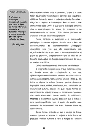 PARA LEMBRAR...                             elaboração de rotinas, onde “o para quê”, “o quê” e “o como
                                            fazer” devem estar materializados por meio das sequências
Professor, a
abordagem                                   didáticas, fechando assim, o ciclo da avaliação formativa -
interacional é aquela                       diagnóstico, registro e intervenção. Preconizando o que
que trata a língua
                                            afirma Villas Boas (2008, p. 33) que “a avaliação formativa
de forma interativa,
discursiva e                                visa à aprendizagem do aluno, do professor e ao
funcional. Pressupõe                        desenvolvimento da escola.” Pois, nesse processo de
o ensino permeado
pelo uso e pela                             avaliação todos os envolvidos aprendem.
reflexão da língua.                               Nesse contexto, o supervisor e o coordenador
.........................................
                                            pedagógico tornam-se sujeitos centrais para o êxito do
     Anotações                              desenvolvimento      do        acompanhamento       pedagógico
                                            sistemático,   uma      vez    que   são   responsáveis    pela
                                            organização de todo o processo -, sem descaracterizar o
                                            papel do professor, compreendendo que se trata de um
                                            trabalho colaborativo em função da aprendizagem de todos
                                            os sujeitos envolvidos.
                                                  Como sistematizar então avaliação e letramentos?
                                                  É importante destacar que a língua materna permeia
                                            as   demais     áreas     de    conhecimento    e    que   sua
                                            aprendizagem/desenvolvimento também está vinculada às
                                            outras aprendizagens. Como afirma Smolka (2008, p. 39)
                                            todos os signos da cultura humana, “gestos, desenhos,
                                            linguagem falada, escrita, matemática, etc., constituem um
                                            instrumental cultural, através do qual novas formas de
                                            comportamento, relacionamento e pensamento humanos
                                            vão sendo elaborados”. Nesse sentido, Bortoni-Ricardo,
                                            Machado e Castanheira (2010) destacam que a leitura é
                                            uma arquicompetência, pois é ponto de partida para
                                            aquisição de informações nas mais diversas áreas de
                                            conhecimento.
                                                  Dessa forma, entende-se que o ensino da língua
                                            materna garante o acesso do sujeito a toda forma de
                                            produção cultural humana e que a função da unidade



                                                            79
 