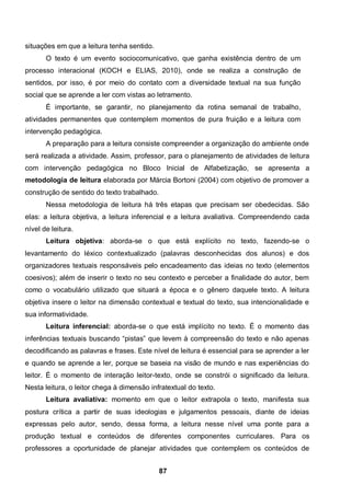 situações em que a leitura tenha sentido.
       O texto é um evento sociocomunicativo, que ganha existência dentro de um
processo interacional (KOCH e ELIAS, 2010), onde se realiza a construção de
sentidos, por isso, é por meio do contato com a diversidade textual na sua função
social que se aprende a ler com vistas ao letramento.
       É importante, se garantir, no planejamento da rotina semanal de trabalho,
atividades permanentes que contemplem momentos de pura fruição e a leitura com
intervenção pedagógica.
       A preparação para a leitura consiste compreender a organização do ambiente onde
será realizada a atividade. Assim, professor, para o planejamento de atividades de leitura
com intervenção pedagógica no Bloco Inicial de Alfabetização, se apresenta a
metodologia de leitura elaborada por Márcia Bortoni (2004) com objetivo de promover a
construção de sentido do texto trabalhado.
       Nessa metodologia de leitura há três etapas que precisam ser obedecidas. São
elas: a leitura objetiva, a leitura inferencial e a leitura avaliativa. Compreendendo cada
nível de leitura.
       Leitura objetiva: aborda-se o que está explícito no texto, fazendo-se o
levantamento do léxico contextualizado (palavras desconhecidas dos alunos) e dos
organizadores textuais responsáveis pelo encadeamento das ideias no texto (elementos
coesivos); além de inserir o texto no seu contexto e perceber a finalidade do autor, bem
como o vocabulário utilizado que situará a época e o gênero daquele texto. A leitura
objetiva insere o leitor na dimensão contextual e textual do texto, sua intencionalidade e
sua informatividade.
       Leitura inferencial: aborda-se o que está implícito no texto. É o momento das
inferências textuais buscando “pistas” que levem à compreensão do texto e não apenas
decodificando as palavras e frases. Este nível de leitura é essencial para se aprender a ler
e quando se aprende a ler, porque se baseia na visão de mundo e nas experiências do
leitor. É o momento de interação leitor-texto, onde se constrói o significado da leitura.
Nesta leitura, o leitor chega à dimensão infratextual do texto.
       Leitura avaliativa: momento em que o leitor extrapola o texto, manifesta sua
postura crítica a partir de suas ideologias e julgamentos pessoais, diante de ideias
expressas pelo autor, sendo, dessa forma, a leitura nesse nível uma ponte para a
produção textual e conteúdos de diferentes componentes curriculares. Para os
professores a oportunidade de planejar atividades que contemplem os conteúdos de


                                             87
 